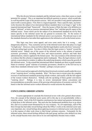 27 
Why this divorce between standards and the informal sector, when there seems so much 
potential for synergy? This is an important but difficult question to answer, which would take 
us well beyond the scope of the present exercise. Still, two possible if only partial explanations 
seem worth a cursory glance. First, there is a logical argument. Once a specific topic, say home-work, 
becomes the subject of an international labour standard, there is no longer a “gap” in the 
required international legal “framework”. Once the lacuna is filled, the topic is by definition no 
longer “informal”, at least as concerns international labour “law” and that specific aspect of the 
informal sector. Issues which can be the subject of an international standard are not by their 
nature specific to the informal sector but are general to economic life. So the notion of 
international labour standards for the informal sector is an oxymoron. The relevant issue is not 
the standards themselves but rather their application to the informal as well as the formal sectors. 
This logic may have some appeal, and even some merit; but it is wrong, ... and 
dangerously attractive. True; economic activity in the informal sector does take place in a legal 
“twilight zone”. However, it does not follow that this legal shadow results only from “omissions” 
in the prevailing legal system. Nor does it follow that this legal system is “neutral” toward the 
informal sector. Indeed, one of the causes of the informal sector is the schema of national 
economic governance, including both laws and macro-economic policies and both their 
administrations, which is applied to the formal sector. The very existence of the informal sector 
is evidence that this schema is inappropriate and/or inadequate. Thus, the legal schema is itself, 
a priori, a most attractive window to address the underlying dynamics which cause the growth of 
the informal sector. To the extend that international labour standards are there to guide member 
States to construct “good” schemas of economic governance, should we in the ILO not try to 
make these standards informal sector “friendly”, perhaps even pro-active? 
But it is just such an approach which has been ferociously resisted, usually under the cover 
of not “watering down” existing standards. Why? We have seen in recent years the complete 
reversal of international standards protecting female workers, and usually with the full support 
of the women workers themselves. Nobody calls the up-dating of these gender conventions 
“watering down”. Perhaps it is time to review international labour conventions and 
recommendations as possible causes of the growing informalisation of economic activity? My 
hunch is that the informal sector workers themselves would welcome the attention. 
CONCLUDING OBSERVATIONS 
It seems appropriate to conclude this historical review with a few general observations. 
First, the concept of the informal sector seems still to this day to sit uncomfortably within a 
tripartite culture. Each of the ILO tripartite constituencies has natural and genuine inclinations 
to help those in the informal sector. But each also has fundamental problems how to go about 
this, and is to a certain extent threatened by its very existence. So, not surprisingly, each of the 
three Groups has had rather mixed feelings about the Office’s work on the informal sector and, 
very important, also mixed feelings about applying resources to informal sector work when this 
is at the expense of other work closer to that Group’s primary concerns. Fortunately for the 
informal sector, these mixed feelings differed with each group, and have also shifted over time 
as the concept became more clear and as its size and importance became more evident. 
 