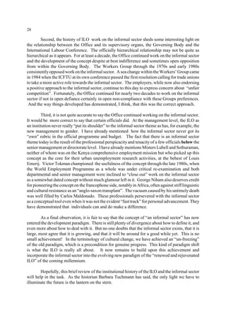 28 
Second, the history of ILO work on the informal sector sheds some interesting light on 
the relationship between the Office and its supervisory organs, the Governing Body and the 
International Labour Conference. The officially hierarchical relationship may not be quite as 
hierarchical as it appears. For at least a decade, the Office continued work on the informal sector 
and the development of the concept despite at best indifference and sometimes open opposition 
from within the Governing Body. The Workers Group through the 1970s and early 1980s 
consistently opposed work on the informal sector. A sea change within the Workers’ Group came 
in 1984 when the ICFTU at its own conference passed the first resolution calling for trade unions 
to take a more active role towards the informal sector. The employers, while now also endorsing 
a positive approach to the informal sector, continue to this day to express concern about “unfair 
competition”. Fortunately, the Office continued for nearly two decades to work on the informal 
sector if not in open defiance certainly in open non-compliance with these Groups preferences. 
And the way things developed has demonstrated, I think, that this was the correct approach. 
Third, it is not quite accurate to say the Office continued working on the informal sector. 
It would be more correct to say that certain officials did. At the management level, the ILO as 
an institution never really “put its shoulder” to the informal sector theme as has, for example, the 
new management to gender. I have already mentioned how the informal sector never got its 
“own” rubric in the official programme and budget. The fact that there is an informal sector 
theme today is the result of the professional perspicacity and tenacity of a few officials below the 
senior management or directorate level. I have already mentions Misters Lubell and Sethuraman, 
neither of whom was on the Kenya comprehensive employment mission but who picked up this 
concept as the core for their urban unemployment research activities, at the behest of Louis 
Emerij. Victor Tokman championed the usefulness of the concept through the late 1980s, when 
the World Employment Programme as a whole was under critical re-examination and both 
departmental and senior management were inclined to “close out” work on the informal sector 
as a somewhat dated concept without much glamour left in it. George Niham also deserves credit 
for pioneering the concept on the francophone side, notably in Africa, often against stiff linguistic 
and cultural resistance as an “anglo-saxon transplant”. The vacuum caused by his untimely death 
was well filled by Carlos Maldonado. These professionals persevered with the informal sector 
as a conceptual tool even when it was not the evident “fast track” for personal advancement. They 
have demonstrated that individuals can and do make a difference. 
As a final observation, it is fair to say that the concept of “an informal sector” has now 
entered the development paradigm. There is still plenty of divergence about how to define it, and 
even more about how to deal with it. But no one doubts that the informal sector exists, that it is 
large, most agree that it is growing, and that it will be around for a good while yet. This is no 
small achievement! In the terminology of cultural change, we have achieved an “un-freezing” 
of the old paradigm, which is a precondition for genuine progress. This kind of paradigm shift 
is what the ILO is really all about. It now remains to build upon this achievement and 
incorporate the informal sector into the evolving new paradigm of the “renewed and rejuvenated 
ILO” of the coming millennium. 
Hopefully, this brief review of the institutional history of the ILO and the informal sector 
will help in the task. As the historian Barbara Tuchmann has said, the only light we have to 
illuminate the future is the lantern on the stern. 
 