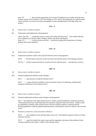31 
para. 547 “... the (research programme) will consist of (i)additional case studies along the lines 
of those carried out in Calcutta in 1972 and Abidjan in 1973, and (ii) the preparation of a general report 
which would be a revision of an earlier monograph on urban unemployment in the light of the case 
studies.” 
1976 - 77 
60 EMPLOYMENT AND DEVELOPMENT 
60.- Urbanisation and employment sub-programme 
(Intro. para 50) “... extend the scope ow work on the urban informal sector” (case studies had then 
been completed on Calcutta, Dakar, Abidjan, Jakarta, Sao Paulo and Bogota) 
(para. 51) “... re-orient current activities ... towards the employment implications of (urban) 
polution and living conditions.” 
1978 - 79 
60 EMPLOYMENT AND DEVELOPMENT 
60.2 Employment and basic needs in the rural and informal sectors sub-programme 
60.20 “... the alleviation of poverty in the rural areas and informal sectors of developing countries 
60.27(c) “... further research and advice on policies for the informal sector ... and (advisory services) 
1980 - 81 
60 EMPLOYMENT AND DEVELOPMENT 
60.2 National employment and basic needs strategies 
60.23 “ ... and measures to help the informal sector” 
60.25 “ ... a report about the suitablity of unconventional systems for obtaining complementary 
manpower information in the informal sector.” 
1982 - 83 
60 EMPLOYMENT AND DEVELOPMENT 
60.2 National employment and basic needs strategies sub-programme 
60.21 - “development of the urban informal sector” (studies, practical guidelines, technical assistance) 
“The proposed activities would build upon the experience acquired in previous biennia. Studies would 
be undertaken to identify viable informal sector activities and their capacity to generate growth. 
Practical guidelines would be prepared analysing factors contributing to success or failure in the informal 
sector.” 
90 WORKING CONDITIONS AND ENVIRONMENT (PIACT) 
90.22 “ ... new emphasis on the informal urban sector (sic)” with tripartite regional seminars in Africa 
and Latin America 
90.71 “ ... study (to) identify the major issues and the magnitude and nature of the problem of poor 
working conditions and workers’ welfare in the informal sector.” 
 