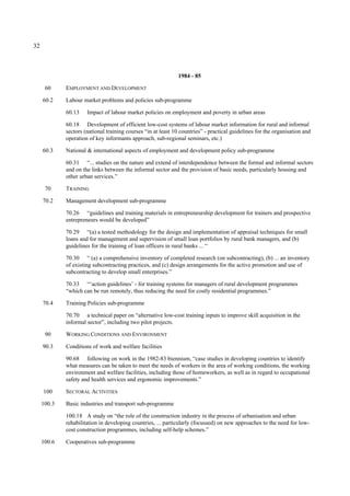 32 
1984 - 85 
60 EMPLOYMENT AND DEVELOPMENT 
60.2 Labour market problems and policies sub-programme 
60.13 Impact of labour market policies on employment and poverty in urban areas 
60.18 Development of efficient low-cost systems of labour market information for rural and informal 
sectors (national training courses “in at least 10 countries” - practical guidelines for the organisation and 
operation of key informants approach, sub-regional seminars, etc.) 
60.3 National & international aspects of employment and development policy sub-programme 
60.31 “... studies on the nature and extend of interdependence between the formal and informal sectors 
and on the links between the informal sector and the provision of basic needs, particularly housing and 
other urban services.” 
70 TRAINING 
70.2 Management development sub-programme 
70.26 “guidelines and training materials in entrepreneurship development for trainers and prospective 
entrepreneurs would be developed” 
70.29 “(a) a tested methodology for the design and implementation of appraisal techniques for small 
loans and for management and supervision of small loan portfolios by rural bank managers, and (b) 
guidelines for the training of loan officers in rural banks ... “ 
70.30 “ (a) a comprehensive inventory of completed research (on subcontracting), (b) ... an inventory 
of existing subcontracting practices, and (c) design arrangements for the active promotion and use of 
subcontracting to develop small enterprises.” 
70.33 “‘action guidelines’ - for training systems for managers of rural development programmes 
“which can be run remotely, thus reducing the need for costly residential programmes.” 
70.4 Training Policies sub-programme 
70.70 a technical paper on “alternative low-cost training inputs to improve skill acquisition in the 
informal sector”, including two pilot projects. 
90 WORKING CONDITIONS AND ENVIRONMENT 
90.3 Conditions of work and welfare facilities 
90.68 following on work in the 1982-83 biennium, “case studies in developing countries to identify 
what measures can be taken to meet the needs of workers in the area of working conditions, the working 
environment and welfare facilities, including those of homeworkers, as well as in regard to occupational 
safety and health services and ergonomic improvements.” 
100 SECTORAL ACTIVITIES 
100.3 Basic industries and transport sub-programme 
100.18 A study on “the role of the construction industry in the process of urbanisation and urban 
rehabilitation in developing countries, ... particularly (focussed) on new approaches to the need for low-cost 
construction programmes, including self-help schemes.” 
100.6 Cooperatives sub-programme 
 