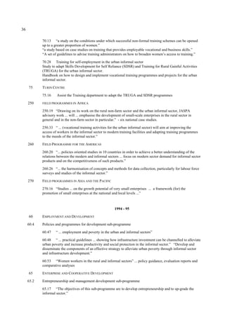 36 
70.13 “a study on the conditions under which successful non-formal training schemes can be opened 
up to a greater proportion of women.” 
“a study based on case studies on training that provides employable vocational and business skills.” 
“A set of guidelines to advise training administrators on how to broaden women’s access to training.” 
70.28 Training for self-employment in the urban informal sector 
Study to adapt Skills Development for Self Reliance (SDSR) and Training for Rural Gainful Activities 
(TRUGA) for the urban informal sector. 
Handbook on how to design and implement vocational training programmes and projects for the urban 
informal sector. 
75 TURIN CENTRE 
75.16 Assist the Training department to adapt the TRUGA and SDSR programmes 
250 FIELD PROGRAMMES IN AFRICA 
250.19 “Drawing on its work on the rural non-farm sector and the urban informal sector, JASPA 
advisory work ... will ... emphasise the development of small-scale enterprises in the rural sector in 
general and in the non-farm sector in particular.” - six national case studies. 
250.33 “ ... (vocational training activities for the urban informal sector) will aim at improving the 
access of workers in the informal sector to modern training facilities and adapting training programmes 
to the meeds of the informal sector.” 
260 FIELD PROGRAMME FOR THE AMERICAS 
260.20 “... policies oriented studies in 10 countries in order to achieve a better understanding of the 
relations between the modern and informal sectors ... focus on modern sector demand for informal sector 
products and on the competitiveness of such products.” 
260.26 “... the harmonisation of concepts and methods for data collection, particularly for labour force 
surveys and studies of the informal sector.” 
270 FIELD PROGRAMMES IN ASIA AND THE PACIFIC 
270.16 “Studies ... on the growth potential of very small enterprises ... a framework (for) the 
promotion of small enterprises at the national and local levels ...” 
1994 - 95 
60 EMPLOYMENT AND DEVELOPMENT 
60.4 Policies and programmes for development sub-programme 
60.47 “ ... employment and poverty in the urban and informal sectors” 
60.48 “ ... practical guidelines ... showing how infrastructure investment can be channelled to alleviate 
urban poverty and increase productivity and social protection in the informal sector.” “Develop and 
disseminate the components of an effective strategy to alleviate urban poverty through informal sector 
and infrastructure development.” 
60.53 “Women workers in the rural and informal sectors” ... policy guidance, evaluation reports and 
comparative analyses 
65 ENTERPRISE AND COOPERATIVE DEVELOPMENT 
65.2 Entrepreneurship and management development sub-programme 
65.17 “The objectives of this sub-programme are to develop entrepreneurship and to up-grade the 
informal sector.” 
 