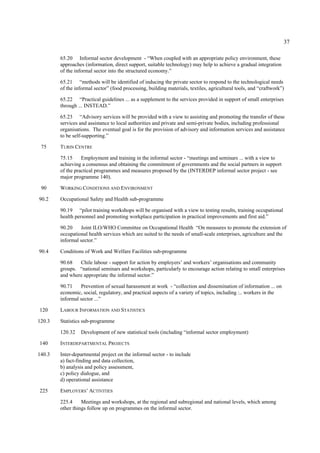 37 
65.20 Informal sector development - “When coupled with an appropriate policy environment, these 
approaches (information, direct support, suitable technology) may help to achieve a gradual integration 
of the informal sector into the structured economy.” 
65.21 “methods will be identified of inducing the private sector to respond to the technological needs 
of the informal sector” (food processing, building materials, textiles, agricultural tools, and “craftwork”) 
65.22 “Practical guidelines ... as a supplement to the services provided in support of small enterprises 
through ... INSTEAD.” 
65.23 “Advisory services will be provided with a view to assisting and promoting the transfer of these 
services and assistance to local authorities and private and semi-private bodies, including professional 
organisations. The eventual goal is for the provision of advisory and information services and assistance 
to be self-supporting.” 
75 TURIN CENTRE 
75.15 Employment and training in the informal sector - “meetings and seminars ... with a view to 
achieving a consensus and obtaining the commitment of governments and the social partners in support 
of the practical programmes and measures proposed by the (INTERDEP informal sector project - see 
major programme 140). 
90 WORKING CONDITIONS AND ENVIRONMENT 
90.2 Occupational Safety and Health sub-programme 
90.19 “pilot training workshops will be organised with a view to testing results, training occupational 
health personnel and promoting workplace participation in practical improvements and first aid.” 
90.20 Joint ILO/WHO Committee on Occupational Health “On measures to promote the extension of 
occupational health services which are suited to the needs of small-scale enterprises, agriculture and the 
informal sector.” 
90.4 Conditions of Work and Welfare Facilities sub-programme 
90.68 Chile labour - support for action by employers’ and workers’ organisations and community 
groups. “national seminars and workshops, particularly to encourage action relating to small enterprises 
and where appropriate the informal sector.” 
90.71 Prevention of sexual harassment at work - “collection and dissemination of information ... on 
economic, social, regulatory, and practical aspects of a variety of topics, including :.. workers in the 
informal sector ...” 
120 LABOUR INFORMATION AND STATISTICS 
120.3 Statistics sub-programme 
120.32 Development of new statistical tools (including “informal sector employment) 
140 INTERDEPARTMENTAL PROJECTS 
140.3 Inter-departmental project on the informal sector - to include 
a) fact-finding and data collection, 
b) analysis and policy assessment, 
c) policy dialogue, and 
d) operational assistance 
225 EMPLOYERS’ ACTIVITIES 
225.4 Meetings and workshops, at the regional and subregional and national levels, which among 
other things follow up on programmes on the informal sector. 
 