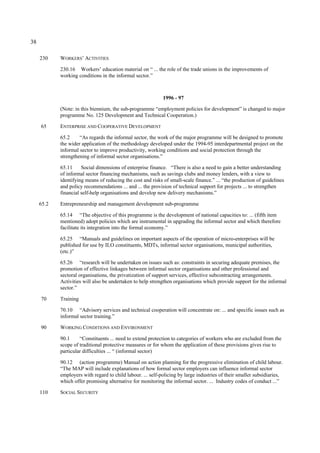 38 
230 WORKERS’ ACTIVITIES 
230.16 Workers’ education material on “ ... the role of the trade unions in the improvements of 
working conditions in the informal sector.” 
1996 - 97 
(Note: in this biennium, the sub-programme “employment policies for development” is changed to major 
programme No. 125 Development and Technical Cooperation.) 
65 ENTERPRISE AND COOPERATIVE DEVELOPMENT 
65.2 “As regards the informal sector, the work of the major programme will be designed to promote 
the wider application of the methodology developed under the 1994-95 interdepartmental project on the 
informal sector to improve productivity, working conditions and social protection through the 
strengthening of informal sector organisations.” 
65.11 Social dimensions of enterprise finance. “There is also a need to gain a better understanding 
of informal sector financing mechanisms, such as savings clubs and money lenders, with a view to 
identifying means of reducing the cost and risks of small-scale finance.” ... “the production of guidelines 
and policy recommendations ... and ... the provision of technical support for projects ... to strengthen 
financial self-help organisations and develop new delivery mechanisms.” 
65.2 Entrepreneurship and management development sub-programme 
65.14 “The objective of this programme is the development of national capacities to: ... (fifth item 
mentioned) adopt policies which are instrumental in upgrading the informal sector and which therefore 
facilitate its integration into the formal economy.” 
65.25 “Manuals and guidelines on important aspects of the operation of micro-enterprises will be 
published for use by ILO constituents, MDTs, informal sector organisations, municipal authorities, 
(etc.)” 
65.26 “research will be undertaken on issues such as: constraints in securing adequate premises, the 
promotion of effective linkages between informal sector organisations and other professional and 
sectoral organisations, the privatization of support services, effective subcontracting arrangements. 
Activities will also be undertaken to help strengthen organisations which provide support for the informal 
sector.” 
70 Training 
70.10 “Advisory services and technical cooperation will concentrate on: ... and specific issues such as 
informal sector training.” 
90 WORKING CONDITIONS AND ENVIRONMENT 
90.1 “Constituents ... need to extend protection to categories of workers who are excluded from the 
scope of traditional protective measures or for whom the application of these provisions gives rise to 
particular difficulties ... “ (informal sector) 
90.12 (action programme) Manual on action planning for the progressive elimination of child labour. 
“The MAP will include explanations of how formal sector employers can influence informal sector 
employers with regard to child labour. ... self-policing by large industries of their smaller subsidiaries, 
which offer promising alternative for monitoring the informal sector. ... Industry codes of conduct ...” 
110 SOCIAL SECURITY 
 