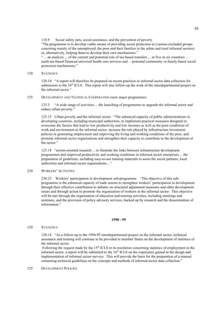 39 
110.9 Social safety nets, social assistance, and the prevention of poverty 
“The programme is to develop viable means of providing social protection to (various excluded groups 
consisting mainly of the unemployed, the poor and their families in the urban and rural informal sectors) 
or, alternatively, helping them to develop their own mechanisms.” 
“ ... an analysis ... of the current and potential role of tax-based transfers ... in five or six countries ... 
(and) tax-based financed universal health care services and ... potential community or family based social 
protection mechanisms.” 
120 STATISTICS 
120.14 “A report will therefore be prepared on recent practices in informal sector data collection for 
submission to the 16th ICLS. This report will also follow-up the work of the interdepartmental project on 
the informal sector.” 
125 DEVELOPMENT AND TECHNICAL COOPERATION (new major programme) 
125.3 “A wide range of activities ... the launching of programmes to upgrade the informal sector and 
reduce urban poverty.” 
125.15 Urban poverty and the informal sector. “The enhanced capacity of public administrations in 
developing countries, including municipal authorities, to implement practical measures designed to: 
overcome the factors that lead to low productivity and low incomes as well as the poor conditions of 
work and environment in the informal sector, increase the role played by infrastructure investment 
policies in generating employment and improving the living and working conditions of the poor, and 
promote informal sector organisations and strengthen their capacity to contribute to the development of 
the sector.” 
125.18 “action-oriented research ... to illustrate the links between infrastructure development 
programmes and improved productivity and working conditions in informal sector enterprises ... the 
preparation of guidelines, including easy-to-use training materials to assist the social partners, local 
authorities and informal sector organisations... “ 
230 WORKERS’ ACTIVITIES 
230.23 Workers’ participation in development sub-programme “The objective of this sub-programme 
is the enhanced capacity of trade unions to strengthen workers’ participation in development 
through their effective contribution to debates on structural adjustment measures and other development 
issues and through action to promote the organisation of workers in the informal sector. This objective 
will be met through the organisation of education and training activities, including meetings and 
seminars, and the provision of policy advisory services, backed up by research and the dissemination of 
information.” 
1998 - 99 
120 STATISTICS 
120.14 “As a follow-up to the 1994-95 interdepartmental project on the informal sector, technical 
assistance and training will continue to be provided to member States on the development of statistics of 
the informal sector. 
Following the request made by the 15th ICLS in its resolution concerning statistics of employment in the 
informal sector, a report will be submitted to the 16th ICLS on the experience gained in the design and 
implementation of informal sector surveys. This will provide the basis for the preparation of a manual 
containing technical guidelines on the concepts and methods of informal sector data collection.” 
125 DEVELOPMENT POLICIES 
 