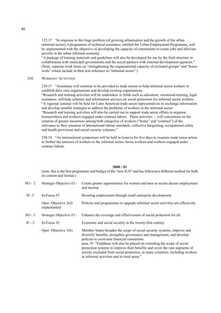 40 
125.17 “In response to this huge problem (of growing urbanisation and the growth of the urban 
informal sector), a programme of technical assistance, entitled the Urban Employment Programme, will 
be implemented with the objective of developing the capacity of constituents to create jobs and alleviate 
poverty in the urban informal economy. 
“A package of training materials and guidelines will also be developed for use by the field structure in 
collaboration with municipal governments and the social partners with external development agencies.” 
(Note: separate work items on “strengthening the organisational capacity of excluded groups” and “home 
work” which include in their text reference to “informal sector”.) 
230 WORKERS’ ACTIVITIES 
230.17 “Assistance will continue to be provided to trade unions to help informal sector workers to 
establish their own organisations and develop existing organisations. 
“Research and training activities will be undertaken in fields such as education, vocational training, legal 
assistance, self-help schemes and information services on social protection for informal sector workers. 
“A regional seminar will be held for Latin American trade union representatives to exchange information 
and develop suitable strategies to address the problems of workers in the informal sector. 
“Research and training activities will also be carried out to support trade union efforts to organise 
homeworkers and workers engaged under contract labour. These activities ... will concentrate on the 
creation of greater awareness among both categories of workers (“home” and “contract”) of the 
relevance to their situation of international labour standards, collective bargaining, occupational safety 
and health provisions and social security schemes.” 
230.18 “An international symposium will be held in Geneva for five days to examine trade union action 
to further the interests of workers in the informal sector, home workers and workers engaged under 
contract labour. 
2000 - 01 
(note: this is the first programme and budget of the “new ILO” and has followed a different method for both 
its content and format.) 
SO - 2 Strategic Objective #2 - Create greater opportunities for women and men to secure decent employment 
and income 
IF- 3 In-Focus #3 Boosting employment through small enterprise development 
Oper. Objective 2(d) Policies and programmes to upgrade informal sector activities are effectively 
implemented 
SO - 3 Strategic Objective #3 - Enhance the coverage and effectiveness of social protection for all. 
IF - 2 In-Focus #2 Economic and social security in the twenty-first century 
Oper. Objective 3(b) Member States broaden the scope of social security systems, improve and 
diversify benefits, strengthen governance and management, and develop 
policies to overcome financial constraints. 
para. 91 “Emphasis will also be placed on extending the scope of social 
protection systems to improve their benefits and cover the vast segments of 
society excluded from social protection, in many countries, including workers 
in informal activities and in rural areas.” 
 