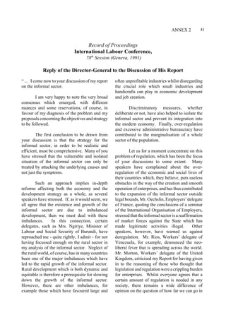 41 
Record of Proceedings 
International Labour Conference, 
78th Session (Geneva, 1991) 
ANNEX 2 
Reply of the Director-General to the Discussion of His Report 
“ ... I come now to your discussion of my report 
on the informal sector. 
I am very happy to note the very broad 
consensus which emerged, with different 
nuances and some reservations, of course, in 
favour of my diagnosis of the problem and my 
proposals concerning the objectives and strategy 
to be followed. 
The first conclusion to be drawn from 
your discussion is that the strategy for the 
informal sector, in order to be realistic and 
efficient, must be comprehensive. Many of you 
have stressed that the vulnerable and isolated 
situation of the informal sector can only be 
treated by attacking the underlying causes and 
not just the symptoms. 
Such an approach implies in-depth 
reforms affecting both the economy and the 
development strategy as a whole, as several 
speakers have stressed. If, as it would seem, we 
all agree that the existence and growth of the 
informal sector are due to imbalanced 
development, then we must deal with these 
imbalances. In this connection, certain 
delegates, such as Mrs. Ngiriye, Minister of 
Labour and Social Security of Burundi, have 
reproached me - quite rightly, I admit - for not 
having focussed enough on the rural sector in 
my analysis of the informal sector. Neglect of 
the rural world, of course, has in many countries 
been one of the major imbalances which have 
led to the rapid growth of the informal sector. 
Rural development which is both dynamic and 
equitable is therefore a prerequisite for slowing 
down the growth of the informal sector. 
However, there are other imbalances, for 
example those which have favoured large and 
often unprofitable industries whilst disregarding 
the crucial role which small industries and 
handicrafts can play in economic development 
and job creation. 
Discriminatory measures, whether 
deliberate or not, have also helped to isolate the 
informal sector and prevent its integration into 
the modern economy. Finally, over-regulation 
and excessive administrative bureaucracy have 
contributed to the marginalisation of a whole 
sector of the population. 
Let us for a moment concentrate on this 
problem of regulation, which has been the focus 
of your discussions to some extent. Many 
speakers have complained about the over-regulation 
of the economic and social lives of 
their countries which, they believe, puts useless 
obstacles in the way of the creation and smooth 
operation of enterprises, and has thus contributed 
to the expansion of the informal sector outside 
legal bounds, Mr. Oechslin, Employers’ delegate 
of France, quoting the conclusions of a seminar 
of the International Organisation of Employers, 
stressed that the informal sector is a reaffirmation 
of market forces against the State which has 
made legitimate activities illegal. Other 
speakers, however, have warned us against 
deregulation. Mr. Rios, Workers’ delegate of 
Venezuela, for example, denounced the neo-liberal 
fever that is spreading across the world. 
Mr. Morton, Workers’ delegate of the United 
Kingdom, criticised my Report for having given 
in to the reasoning of those who thought that 
legislation and regulation were a crippling burden 
for enterprises. Whilst everyone agrees that a 
certain amount of regulation is needed in any 
society, there remains a wide difference of 
opinion on the question of how far we can go in 
 