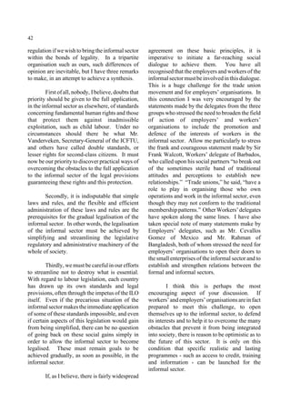 42 
regulation if we wish to bring the informal sector 
within the bonds of legality. In a tripartite 
organisation such as ours, such differences of 
opinion are inevitable, but I have three remarks 
to make, in an attempt to achieve a synthesis. 
First of all, nobody, I believe, doubts that 
priority should be given to the full application, 
in the informal sector as elsewhere, of standards 
concerning fundamental human rights and those 
that protect them against inadmissible 
exploitation, such as child labour. Under no 
circumstances should there be what Mr. 
Vanderveken, Secretary-General of the ICFTU, 
and others have called double standards, or 
lesser rights for second-class citizens. It must 
now be our priority to discover practical ways of 
overcoming the obstacles to the full application 
to the informal sector of the legal provisions 
guaranteeing these rights and this protection. 
Secondly, it is indisputable that simple 
laws and rules, and the flexible and efficient 
administration of these laws and rules are the 
prerequisites for the gradual legalisation of the 
informal sector. In other words, the legalisation 
of the informal sector must be achieved by 
simplifying and streamlining the legislative 
regulatory and administrative machinery of the 
whole of society. 
Thirdly, we must be careful in our efforts 
to streamline not to destroy what is essential. 
With regard to labour legislation, each country 
has drawn up its own standards and legal 
provisions, often through the impetus of the ILO 
itself. Even if the precarious situation of the 
informal sector makes the immediate application 
of some of these standards impossible, and even 
if certain aspects of this legislation would gain 
from being simplified, there can be no question 
of going back on these social gains simply in 
order to allow the informal sector to become 
legalised. These must remain goals to be 
achieved gradually, as soon as possible, in the 
informal sector. 
If, as I believe, there is fairly widespread 
agreement on these basic principles, it is 
imperative to initiate a far-reaching social 
dialogue to achieve them. You have all 
recognised that the employers and workers of the 
informal sector must be involved in this dialogue. 
This is a huge challenge for the trade union 
movement and for employers’ organisations. In 
this connection I was very encouraged by the 
statements made by the delegates from the three 
groups who stressed the need to broaden the field 
of action of employers’ and workers’ 
organisations to include the promotion and 
defence of the interests of workers in the 
informal sector. Allow me particularly to stress 
the frank and courageous statement made by Sir 
Frank Walcott, Workers’ delegate of Barbados, 
who called upon his social partners “to break out 
of the sometimes sterile band of traditional 
attitudes and perceptions to establish new 
relationships.” “Trade unions,” he said, “have a 
role to play in organising those who own 
operations and work in the informal sector, even 
though they may not conform to the traditional 
membership patterns.” Other Workers’ delegates 
have spoken along the same lines. I have also 
taken special note of many statements make by 
Employers’ delegates, such as Mr. Cevallos 
Gomez of Mexico and Mr. Rahman of 
Bangladesh, both of whom stressed the need for 
employers’ organisations to open their doors to 
the small enterprises of the informal sector and to 
establish and strengthen relations between the 
formal and informal sectors. 
I think this is perhaps the most 
encouraging aspect of your discussion. If 
workers’ and employers’ organisations are in fact 
prepared to meet this challenge, to open 
themselves up to the informal sector, to defend 
its interests and to help it to overcome the many 
obstacles that prevent it from being integrated 
into society, there is reason to be optimistic as to 
the future of this sector. It is only on this 
condition that specific realistic and lasting 
programmes - such as access to credit, training 
and information - can be launched for the 
informal sector. 
 