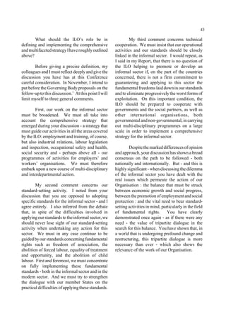 43 
What should the ILO’s role be in 
defining and implementing the comprehensive 
and multifaceted strategy I have roughly outlined 
above? 
Before giving a precise definition, my 
colleagues and I must reflect deeply and give the 
discussion you have has at this Conference 
careful consideration. In November, I intend to 
put before the Governing Body proposals on the 
follow-up to this discussion.1 At this point I will 
limit myself to three general comments. 
First, our work on the informal sector 
must be broadened. We must all take into 
account the comprehensive strategy that 
emerged during your discussion - a strategy that 
must guide our activities in all the areas covered 
by the ILO: employment and training, of course, 
but also industrial relations, labour legislation 
and inspection, occupational safety and health, 
social security and - perhaps above all - our 
programmes of activities for employers’ and 
workers’ organisations. We must therefore 
embark upon a new course of multi-disciplinary 
and interdepartmental action. 
My second comment concerns our 
standard-setting activity. I noted from your 
discussion that you are opposed to adopting 
specific standards for the informal sector - and I 
agree entirely. I also inferred from the debate 
that, in spite of the difficulties involved in 
applying our standards to the informal sector, we 
should never lose sight of our standard-setting 
activity when undertaking any action for this 
sector. We must in any case continue to be 
guided byour standards concerning fundamental 
rights such as freedom of association, the 
abolition of forced labour, equality of treatment 
and opportunity, and the abolition of child 
labour. First and foremost, we must concentrate 
on fully implementing these fundamental 
standards - both in the informal sector and in the 
modern sector. And we must try to strengthen 
the dialogue with our member States on the 
practical difficulties of applying these standards. 
My third comment concerns technical 
cooperation. We must insist that our operational 
activities and our standards should be closely 
linked in the informal sector. I would repeat, as 
I said in my Report, that there is no question of 
the ILO helping to promote or develop an 
informal sector if, on the part of the countries 
concerned, there is not a firm commitment to 
guaranteeing and applying to this sector the 
fundamental freedoms laid down in our standards 
and to eliminate progressively the worst forms of 
exploitation. On this important condition, the 
ILO should be prepared to cooperate with 
governments and the social partners, as well as 
other international organisations, both 
governmental and non-governmental, in carrying 
out multi-disciplinary programmes on a large 
scale in order to implement a comprehensive 
strategy for the informal sector. 
Despite the marked differences of opinion 
and approach, your discussion has shown a broad 
consensus on the path to be followed - both 
nationally and internationally. But - and this is 
highly significant - when discussing the dilemma 
of the informal sector you have dealt with the 
real issues which permeate the action of our 
Organisation : the balance that must be struck 
between economic growth and social progress, 
between the promotion of employment and social 
protection : and the vital need to bear standard-setting 
activities in mind, particularly in the field 
of fundamental rights. You have clearly 
demonstrated once again - as if there were any 
need - the value of tripartite dialogue in the 
search for this balance. You have shown that, in 
a world that is undergoing profound change and 
restructuring, this tripartite dialogue is more 
necessary than ever - which also shows the 
relevance of the work of our Organisation. 
 