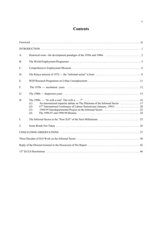 v 
Contents 
Foreword . . . . . . . . . . . . . . . . . . . . . . . . . . . . . . . . . . . . . . . . . . . . . . . . . . . . . . . . . . . . . . . . . . . . . . . . . . . . . . . iii 
INTRODUCTION . . . . . . . . . . . . . . . . . . . . . . . . . . . . . . . . . . . . . . . . . . . . . . . . . . . . . . . . . . . . . . . . . . . . . . . . . 1 
A. Historical roots - the development paradigm of the 1950s and 1960s . . . . . . . . . . . . . . . . . . . . . . . . . . 2 
B. The World Employment Programme . . . . . . . . . . . . . . . . . . . . . . . . . . . . . . . . . . . . . . . . . . . . . . . . . . . . 5 
C. Comprehensive Employment Missions . . . . . . . . . . . . . . . . . . . . . . . . . . . . . . . . . . . . . . . . . . . . . . . . . . 6 
D. The Kenya mission of 1972 — the “informal sector” is born . . . . . . . . . . . . . . . . . . . . . . . . . . . . . . . . . 8 
E. WEP Research Programme on Urban Unemployment . . . . . . . . . . . . . . . . . . . . . . . . . . . . . . . . . . . . . . 11 
F. The 1970s — incubation years . . . . . . . . . . . . . . . . . . . . . . . . . . . . . . . . . . . . . . . . . . . . . . . . . . . . . 12 
G. The 1980s — dispersion years . . . . . . . . . . . . . . . . . . . . . . . . . . . . . . . . . . . . . . . . . . . . . . . . . . . . . . . . 13 
H. The 1990s — “In with a roar! Out with a ...... ?” . . . . . . . . . . . . . . . . . . . . . . . . . . . . . . . . . . . . . . . . . 16 
(1) An international tripartite debate on The Dilemma of the Informal Sector . . . . . . . . . . . . . . 17 
(2) 15Th International Conference of Labour Statisticians (January, 1993) . . . . . . . . . . . . . . . . . . 20 
(3) 1994-95 Interdepartmental Project on the Informal Sector . . . . . . . . . . . . . . . . . . . . . . . . . . . 22 
(4) The 1996-97 and 1998-99 Biennia . . . . . . . . . . . . . . . . . . . . . . . . . . . . . . . . . . . . . . . . . . . . . 24 
I. The Informal Sector in the “New ILO” of the Next Millennium . . . . . . . . . . . . . . . . . . . . . . . . . . . . . . 25 
J. Some Roads Not Taken . . . . . . . . . . . . . . . . . . . . . . . . . . . . . . . . . . . . . . . . . . . . . . . . . . . . . . . . . . . . . 26 
CONCLUDING OBSERVATIONS . . . . . . . . . . . . . . . . . . . . . . . . . . . . . . . . . . . . . . . . . . . . . . . . . . . . . . . . . . 27 
Three Decades of ILO Work on the Informal Sector . . . . . . . . . . . . . . . . . . . . . . . . . . . . . . . . . . . . . . . . . . . . . . 30 
Reply of the Director-General to the Discussion of His Report . . . . . . . . . . . . . . . . . . . . . . . . . . . . . . . . . . . . . . 42 
15th ILCLS Resolutions . . . . . . . . . . . . . . . . . . . . . . . . . . . . . . . . . . . . . . . . . . . . . . . . . . . . . . . . . . . . . . . . . . . . 46 
 