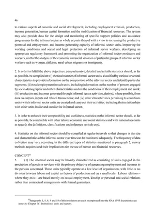 46 
to various aspects of conomic and social development, including employment creation, production, 
income generation, human capital formation and the mobilization of financial resources. The system 
may also provide data for the design and monitoring of specific support policies and assistance 
programmes for the informal sector as whole or parts thereof with a view to increasing the productive 
potential and employment- and income-generating capacity of informal sector units, improving the 
working conditions and social and legal protection of informal sector workers, developing an 
appropriate regulatory framework and promoting the organization of informal sector producers and 
workers, and for the analysis of the economic and social situation of particular groups of informal sector 
workers such as women, children, rural-urban migrants or immigrants. 
2. In order to fulfill the above objectives, comprehensive, detailed and reliable statistics should, as far 
as possible, be compiled on: (i) the total number of informal sector units, classified by various structural 
characteristics to provide information on the composition of the informal sector and identify particular 
segments; (ii) total employment in such units, including information on the number of persons engaged 
by socio-demographic and other characteristics and on the conditions of their employment and work; 
(iii) production and incomes generated through informal sector activities, derived, where possible, from 
data on outputs, inputs and related transactions; and (iv) other characteristics pertaining to conditions 
under which informal sector units are created and carry out their activities, including their relationships 
with other units inside and outside the informal sector. 
3. In order to enhance their comparability and usefulness, statistics on the informal sector should, as far 
as possible, be compatible with other related economic and social statistics and with national accounts 
as regards the definitions, classifications and reference periods used. 
4. Statistics on the informal sector should be compiled at regular intervals so that changes in the size 
and characteristics of the informal sector over time can be monitored adequately. The frequency of data 
collection may vary according to the different types of statistics mentioned in paragraph 2, survey 
methods required and their implications for the use of human and financial resources. 
CONCEPT33 
5. (1) The informal sector may be broadly characterized as consisting of units engaged in the 
production of goods or services with the primary objective of generating employment and incomes to 
the persons concerned. These units typically operate at a low level of organization, with little or no 
division between labour and capital as factors of production and on a small scale. Labour relations - 
where they exist - are based mostly on casual employment, kinship or personal and social relations 
rather than contractual arrangements with formal guarantees. 
33Paragraphs 5, 6, 8, 9 and 10 of this resolution are each incorporated into the SNA 1993 document as an 
annex to Chapter IV, Institutional units and sectors. 
 