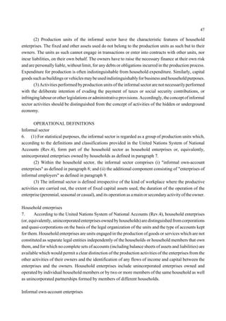 47 
(2) Production units of the informal sector have the characteristic features of household 
enterprises. The fixed and other assets used do not belong to the production units as such but to their 
owners. The units as such cannot engage in transactions or enter into contracts with other units, nor 
incur liabilities, on their own behalf. The owners have to raise the necessary finance at their own risk 
and are personally liable, without limit, for any debts or obligations incurred in the production process. 
Expenditure for production is often indistinguishable from household expenditure. Similarly, capital 
goods such as buildings or vehicles maybe used indistinguishably for business and household purposes. 
(3) Activities performed by production units of the informal sector are not necessarily performed 
with the deliberate intention of evading the payment of taxes or social security contributions, or 
infringing labour or other legislations or administrative provisions. Accordingly, the concept of informal 
sector activities should be distinguished from the concept of activities of the hidden or underground 
economy. 
OPERATIONAL DEFINITIONS 
Informal sector 
6. (1) For statistical purposes, the informal sector is regarded as a group of production units which, 
according to the definitions and classifications provided in the United Nations System of National 
Accounts (Rev.4), form part of the household sector as household enterprises or, equivalently, 
unincorporated enterprises owned by households as defined in paragraph 7. 
(2) Within the household sector, the informal sector comprises (i) "informal own-account 
enterprises" as defined in paragraph 8; and (ii) the additional component consisting of "enterprises of 
informal employers" as defined in paragraph 9. 
(3) The informal sector is defined irrespective of the kind of workplace where the productive 
activities are carried out, the extent of fixed capital assets used, the duration of the operation of the 
enterprise (perennial, seasonal or casual), and its operation as a main or secondary activity of the owner. 
Household enterprises 
7. According to the United Nations System of National Accounts (Rev.4), household enterprises 
(or, equivalently, unincorporated enterprises owned by households) are distinguished from corporations 
and quasi-corporations on the basis of the legal organization of the units and the type of accounts kept 
for them. Household enterprises are units engaged in the production of goods or services which are not 
constituted as separate legal entities independently of the households or household members that own 
them, and for which no complete sets of accounts (including balance sheets of assets and liabilities) are 
available which would permit a clear distinction of the production activities of the enterprises from the 
other activities of their owners and the identification of any flows of income and capital between the 
enterprises and the owners. Household enterprises include unincorporated enterprises owned and 
operated by individual household members or by two or more members of the same household as well 
as unincorporated partnerships formed by members of different households. 
Informal own-account enterprises 
 