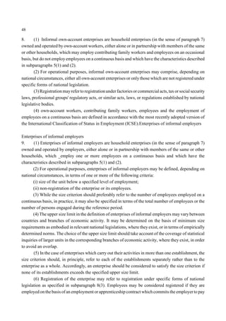 48 
8. (1) Informal own-account enterprises are household enterprises (in the sense of paragraph 7) 
owned and operated by own-account workers, either alone or in partnership with members of the same 
or other households, which may employ contributing family workers and employees on an occasional 
basis, but do not employ employees on a continuous basis and which have the characteristics described 
in subparagraphs 5(1) and (2). 
(2) For operational purposes, informal own-account enterprises may comprise, depending on 
national circumstances, either all own-account enterprises or only those which are not registered under 
specific forms of national legislation. 
(3) Registration mayrefer to registration under factories or commercial acts, tax or social security 
laws, professional groups' regulatory acts, or similar acts, laws, or regulations established by national 
legislative bodies. 
(4) own-account workers, contributing family workers, employees and the employment of 
employees on a continuous basis are defined in accordance with the most recently adopted version of 
the International Classification of Status in Employment (ICSE).Enterprises of informal employers 
Enterprises of informal employers 
9. (1) Enterprises of informal employers are household enterprises (in the sense of paragraph 7) 
owned and operated by employers, either alone or in partnership with members of the same or other 
households, which _employ one or more employees on a continuous basis and which have the 
characteristics described in subparagraphs 5(1) and (2). 
(2) For operational purposes, enterprises of informal employers may be defined, depending on 
national circumstances, in terms of one or more of the following criteria: 
(i) size of the unit below a specified level of employment; 
(ii) non-registration of the enterprise or its employees. 
(3) While the size criterion should preferably refer to the number of employees employed on a 
continuous basis, in practice, it may also be specified in terms of the total number of employees or the 
number of persons engaged during the reference period. 
(4) The upper size limit in the definition of enterprises of informal employers may vary between 
countries and branches of economic activity. It may be determined on the basis of minimum size 
requirements as embodied in relevant national legislations, where they exist, or in terms of empirically 
determined norms. The choice of the upper size limit should take account of the coverage of statistical 
inquiries of larger units in the corresponding branches of economic activity, where they exist, in order 
to avoid an overlap. 
(5) In the case of enterprises which carry out their activities in more than one establishment, the 
size criterion should, in principle, refer to each of the establishments separately rather than to the 
enterprise as a whole. Accordingly, an enterprise should be considered to satisfy the size criterion if 
none of its establishments exceeds the specified upper size limit. 
(6) Registration of the enterprise may refer to registration under specific forms of national 
legislation as specified in subparagraph 8(3). Employees may be considered registered if they are 
employed on the basis of an employment or apprenticeship contract which commits the employer to pay 
 