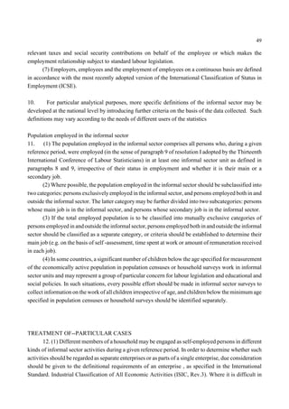 49 
relevant taxes and social security contributions on behalf of the employee or which makes the 
employment relationship subject to standard labour legislation. 
(7) Employers, employees and the employment of employees on a continuous basis are defined 
in accordance with the most recently adopted version of the International Classification of Status in 
Employment (ICSE). 
10. For particular analytical purposes, more specific definitions of the informal sector may be 
developed at the national level by introducing further criteria on the basis of the data collected. Such 
definitions may vary according to the needs of different users of the statistics 
Population employed in the informal sector 
11. (1) The population employed in the informal sector comprises all persons who, during a given 
reference period, were employed (in the sense of paragraph 9 of resolution I adopted by the Thirteenth 
International Conference of Labour Statisticians) in at least one informal sector unit as defined in 
paragraphs 8 and 9, irrespective of their status in employment and whether it is their main or a 
secondary job. 
(2) Where possible, the population employed in the informal sector should be subclassified into 
two categories: persons exclusively employed in the informal sector, and persons employed both in and 
outside the informal sector. The latter category may be further divided into two subcategories: persons 
whose main job is in the informal sector, and persons whose secondary job is in the informal sector. 
(3) If the total employed population is to be classified into mutually exclusive categories of 
persons employed in and outside the informal sector, persons employed both in and outside the informal 
sector should be classified as a separate category, or criteria should be established to determine their 
main job (e.g. on the basis of self -assessment, time spent at work or amount of remuneration received 
in each job). 
(4) In some countries, a significant number of children below the age specified for measurement 
of the economically active population in population censuses or household surveys work in informal 
sector units and may represent a group of particular concern for labour legislation and educational and 
social policies. In such situations, every possible effort should be made in informal sector surveys to 
collect information on the work of all children irrespective of age, and children below the minimum age 
specified in population censuses or household surveys should be identified separately. 
TREATMENT OF--PARTICULAR CASES 
12. (1) Different members of a household may be engaged as self-employed persons in different 
kinds of informal sector activities during a given reference period. In order to determine whether such 
activities should be regarded as separate enterprises or as parts of a single enterprise, due consideration 
should be given to the definitional requirements of an enterprise , as specified in the International 
Standard. Industrial Classification of All Economic Activities (ISIC, Rev.3). Where it is difficult in 
 