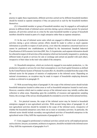 50 
practice to apply these requirements, different activities carried out by different household members 
should be treated as separate enterprises if they are perceived as such by the household members 
themselves. 
(2) A household member or group of household members may be engaged as self-employed 
persons in different kinds of informal sector activities during a given reference period. For practical 
purposes, all activities carried out at a time by the same household member or group of household 
members should be treated as parts of a single enterprise rather than as separate enterprises. 
13. In the case of informal sector units which are engaged in different kinds of production 
activities during a given reference period, efforts should be made to collect as much separate 
information as possible in respect of each activity, even when the enterprises concerned need not or 
cannot be partitioned into establishments as defined by the International Standard Industrial 
Classification of All Economic Activities (ISIC, Rev.3). In particular, such separate information should 
be collected in respect of all activities of the enterprise which are horizontally integrated (i.e. producing 
different kinds of goods or services for sale or exchange and carried out parallel with each other), 
irrespective of their share in the total value added of the enterprise. 
14. Household enterprises, which are exclusively engaged in non-market production, i.e. the 
production of goods or services for own final consumption or own fixed capital formation as defined 
by the United Nations System of National Accounts (Rev.4), should be excluded from the scope of the 
informal sector for the purpose of statistics of employment in the informal sector. Depending on 
national circumstances, an exception may be made in respect of households employing domestic 
workers as referred to in paragraph 19. 
15. With account being taken of paragraph 14, the scope of the informal sector should include 
household enterprises located in urban areas as well as household enterprises located in rural areas. 
However, countries which start to conduct surveys of the informal sector may initially confine data 
collection to urban areas. Depending upon the availability of resources and appropriate sampling 
frames, the coverage of the surveys should gradually be extended to cover the whole national territory. 
16. For practical reasons, the scope of the informal sector may be limited to household 
enterprises engaged in non~agricultural activities. With account being taken of paragraph 14, all 
non~agricultural activities should be included in the scope of the informal sector, irrespective of 
whether the household enterprises carry them out as main or secondary activities. In particular, the 
informal sector should include secondary non-agricultural activities of household enterprises in the 
agricultural sector if they fulfil the requirements of paragraphs 8 or 9. 
17. Units engaged in professional or technical activities carried out by self-employed persons 
such as doctors, lawyers, accountants, architects or engineers, should be included in the informal sector 
if they fulfil the requirements of paragraphs 8 or 9. 
 