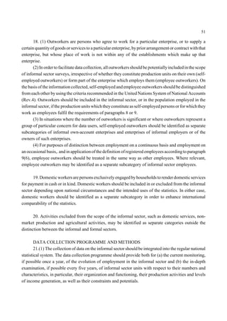 51 
18. (1) Outworkers are persons who agree to work for a particular enterprise, or to supply a 
certain quantity of goods or services to a particular enterprise, by prior arrangement or contract with that 
enterprise, but whose place of work is not within any of the establishments which make up that 
enterprise. 
(2) In order to facilitate data collection, all outworkers should be potentially included in the scope 
of informal sector surveys, irrespective of whether they constitute production units on their own (self-employed 
outworkers) or form part of the enterprise which employs them (employee outworkers). On 
the basis of the information collected, self-employed and employee outworkers should be distinguished 
from each other by using the criteria recommended in the United Nations System of National Accounts 
(Rev.4). Outworkers should be included in the informal sector, or in the population employed in the 
informal sector, if the production units which they constitute as self-employed persons or for which they 
work as employees fulfil the requirements of paragraphs 8 or 9. 
(3) In situations where the number of outworkers is significant or where outworkers represent a 
group of particular concern for data users, self-employed outworkers should be identified as separate 
subcategories of informal own-account enterprises and enterprises of informal employers or of the 
owners of such enterprises. 
(4) For purposes of distinction between employment on a continuous basis and employment on 
an occasional basis,. and in application of the definition of registered employees according to paragraph 
9(6), employee outworkers should be treated in the same way as other employees. Where relevant, 
employee outworkers may be identified as a separate subcategory of informal sector employees. 
19. Domestic workers are persons exclusively engaged by households to render domestic services 
for payment in cash or in kind. Domestic workers should be included in or excluded from the informal 
sector depending upon national circumstances and the intended uses of the statistics. In either case, 
domestic workers should be identified as a separate subcategory in order to enhance international 
comparability of the statistics. 
20. Activities excluded from the scope of the informal sector, such as domestic services, non-market 
production and agricultural activities, may be identified as separate categories outside the 
distinction between the informal and formal sectors. 
DATA COLLECTION PROGRAMME AND METHODS 
21.(1) The collection of data on the informal sector should be integrated into the regular national 
statistical system. The data collection programme should provide both for (a) the current monitoring, 
if possible once a year, of the evolution of employment in the informal sector and (b) the in-depth 
examination, if possible every five years, of informal sector units with respect to their numbers and 
characteristics, in particular, their organization and functioning, their production activities and levels 
of income generation, as well as their constraints and potentials. 
 