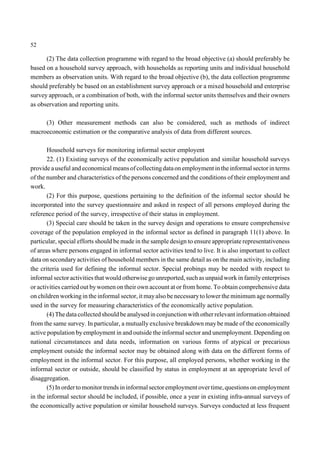 52 
(2) The data collection programme with regard to the broad objective (a) should preferably be 
based on a household survey approach, with households as reporting units and individual household 
members as observation units. With regard to the broad objective (b), the data collection programme 
should preferably be based on an establishment survey approach or a mixed household and enterprise 
survey approach, or a combination of both, with the informal sector units themselves and their owners 
as observation and reporting units. 
(3) Other measurement methods can also be considered, such as methods of indirect 
macroeconomic estimation or the comparative analysis of data from different sources. 
Household surveys for monitoring informal sector employent 
22. (1) Existing surveys of the economically active population and similar household surveys 
provide a useful and economical means of collecting data on employment in the informal sector in terms 
of the number and characteristics of the persons concerned and the conditions of their employment and 
work. 
(2) For this purpose, questions pertaining to the definition of the informal sector should be 
incorporated into the survey questionnaire and asked in respect of all persons employed during the 
reference period of the survey, irrespective of their status in employment. 
(3) Special care should be taken in the survey design and operations to ensure comprehensive 
coverage of the population employed in the informal sector as defined in paragraph 11(1) above. In 
particular, special efforts should be made in the sample design to ensure appropriate representativeness 
of areas where persons engaged in informal sector activities tend to live. It is also important to collect 
data on secondary activities of household members in the same detail as on the main activity, including 
the criteria used for defining the informal sector. Special probings may be needed with respect to 
informal sector activities that would otherwise go unreported, such as unpaid work in family enterprises 
or activities carried out bywomen on their own account at or from home. To obtain comprehensive data 
on children working in the informal sector, it mayalso be necessary to lower the minimum age normally 
used in the survey for measuring characteristics of the economically active population. 
(4) The data collected should be analysed in conjunction with other relevant information obtained 
from the same survey. In particular, a mutually exclusive breakdown may be made of the economically 
active population by employment in and outside the informal sector and unemployment. Depending on 
national circumstances and data needs, information on various forms of atypical or precarious 
employment outside the informal sector may be obtained along with data on the different forms of 
employment in the informal sector. For this purpose, all employed persons, whether working in the 
informal sector or outside, should be classified by status in employment at an appropriate level of 
disaggregation. 
(5) In order to monitor trends in informal sector employment over time, questions on employment 
in the informal sector should be included, if possible, once a year in existing infra-annual surveys of 
the economically active population or similar household surveys. Surveys conducted at less frequent 
 