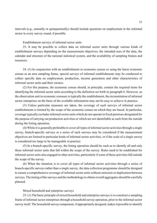 53 
intervals (e.g., annually or quinquennially) should include questions on employment in the informal 
sector in every survey round, if possible. 
Establishment surveys of informal sector units 
23. It may be possible to collect data on informal sector units through various kinds of 
establishment surveys depending on the measurement objectives, the intended uses of the data, the 
calendar and structure of the national statistical system, and the availability of sampling frames and 
resources. 
24. (1) In conjunction with an establishment or economic census or using the latest economic 
census as an area sampling frame, special sarveys of informal establishments may be conducted to 
collect specific data on employment, production, income generation and other characteristics of 
informal sector units and their owners. 
(2) For this purpose, the economic census should, in principle, contain the required items for 
identifying the informal sector units according to the definition set forth in paragraph 6. However, as 
the observation unit in economic censuses is typically the establishment, the reconstitution of informal 
sector enterprises on the basis of the available information may not be easy to achieve in practice. 
(3) Unless particular measures are taken, the coverage of such surveys of informal sector 
establishments is limited by the scope of the economic census on which they are based. In particular, 
coverage typically excludes informal sector units which do not operate in fixed premises designated for 
the purpose of carrying out production activities or which are not identifiable as such from the outside 
during the listing operation. 
(4) While it is generally preferable to cover all types of informal sector activities through a single 
survey, branch-specific surveys or a series of such surveys may be considered if the measurement 
objectives are limited to particular kinds of informal sector activities, or if the scale of a single survey 
is considered too large to be manageable in practice. 
(5) In a branch-specific survey, the listing operation should be such as to identify all and only 
those informal sector units that fall within the scope of the survey. Rules need to be established for 
informal sector units also engaged in other activities, particularly if some of these activities fall outside 
the scope of the survey. 
(6) When the intention is to cover all types of informal sector activities through a series of 
branch-specific surveys rather than a single survey, the data collection programme should be designed 
to ensure a comprehensive coverage of informal sector units without omission or duplication between 
surveys. The timing of the surveys and the methodology to obtain overall aggregates should be carefully 
planned. 
Mixed household and enterprise surveys 
25. (1) The basic principle of mixed household and enterprise surveys is to construct a sampling 
frame of informal sector enterprises through a household survey operation, prior to the informal sector 
survey itself. The household survey component, if appropriately designed, makes it possible to identify 
 
