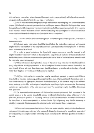 54 
informal sector enterprises rather than establishments, and to cover virtually all informal sector units 
irrespective of size, kind of activity, and type of workplace. 
(2) Mixed household and enterprise surveys are based on area sampling and conducted in two 
phases: (i) informal sector enterprises and their working owners are identified during the first phase 
through a household listing or interviewing operation (household survey component); (ii) all or a sample 
of the business owners thus identified are interviewed during the second phase to obtain information 
on the characteristics of their enterprises (enterprise survey component). 
26.(1) The time interval between the two phases should be kept as short as possible, to minimize 
loss rates of units. 
(2) Informal sector enterprises should be identified on the basis of own-account workers and 
employers who are members of the sample households. Identification based on employees of informal 
sector units should be avoided. 
(3) In order to avoid omissions, the household survey component must be targeted to all 
employers and own-account workers in the sample who are potentially included in the informal sector. 
The informal sector units are then subsequently identified on the basis of the information obtained from 
the enterprise survey component. 
(4) While information during the first phase of the survey may often have to be obtained from 
proxy respondents, it is highly desirable in the second phase that the business owners themselves are 
interviewed. Where relevant, these interviews should preferably be conducted at the place of work 
rather than the place of residence of the household member. 
27. (1) Since informal sector enterprises may be owned and operated by members of different 
households in business partnership, and such partnerships may differ significantly from other units in 
their characteristics, an appropriate procedure should be adopted, at the selection stage of the informal 
sector units. or, preferably, at the stage of assigning the sampling weights, to ensure that the resulting 
statistics are representative of the total survey universe. The sampling weights should be determined 
with great care . 
(2) For a comprehensive coverage, all informal sector enterprises and their operators in the 
sample areas or in the sample households should be identified in the first phase of the survey. In 
particular, businesses operated as secondary activities of household members should be identified on 
the same basis as businesses operated as main activities. Special probing may also be necessary to 
identify women and children engaged in informal sector activities on their own account. 
28. If information on seasonal variations of informal sector activities is to be obtained and annual 
estimates of the main aggregates are to be produced, data collection should be spread over a period of 
a whole year by dividing the sample into independent subsamples for different quarters or months of 
the year. 
 