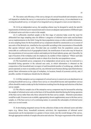 55 
29. The nature and efficiency of the survey design of a mixed household and enterprise survey 
will depend on whether the survey is conceived as (i) an independent survey, (ii) an attachment to an 
existing household survey, or (iii) part of an integrated survey designed to meet several objectives. 
30. (1) In an independent survey, the sampling scheme may be designed to satisfy the specific 
requirements of informal sector measurement and to ensure an adequate representation of different types 
of informal sector activities or units in the sample. 
(2) A sufficiently stratified sample at the first stage of selection helps avoid the need for 
differential last stage sampling rates for differen t categories of informal sector units and facilitates 
survey implementation in the field. Using the latest population census or other available information, 
an area sampling frame for the household survey component should be constructed so as to consist of 
area units of the desired size, stratified as far as possible according to the concentration of households 
that operate informal sector units. Provided data are available from the population census and 
retrievable at a sufficient level of geographical detail, the stratification of area units may be based on 
the concentration of own-account workers and employers by broad industry group, and, if possible, by 
type of location of the workplace and, for employers, by number of their employee ' Where such data 
are not available, provision should be made to obtain th:m from the next population census. 
(3) The household survey component of an independent mixed survey may be restricted to a 
household listing operation in the selected area units, in which information is obtained on the 
composition of the household and, in respect of each household member of working age, whether the 
person operated, as main or secondary activity, any informal sector business during a specified reference 
period. Basic information on the type of workplace, its location, branch of economic activity, and, if 
possible, number of employees should also be obtained. 
31. (1) If the enterprise survey component of a mixed survey is conceived as an attachment to an 
existing household survey (e.g. a labour force survey or a household income and expenditure survey) 
efforts should be made to make up for the limitations resulting from the design and selection of the base 
survey sample. 
(2) The effective sample size of the enterprise survey component may be increased by selecting 
the sample of informal sector units on the basis of all households identified during the listing operation 
of the base survey rather than only those selected for the base survey sample. Alternative procedures 
would be to add, if resources are available, appropriately chosen supplementary areas to the base survey 
sample, or, if the base survey is of a continuing nature, to cumulate the subsamples of informal sector 
units over several rounds. 
32. In developing integrated surveys for the collection of data on the informal sector and other 
topics (e.g. labour force, household economic activities), the requirements of informal sector 
measurement can be incorporated, to a greater or lesser extent, into the overall design of the survey, 
through appropriate methods of sample allocation and selection. The major requirement of the informal 
 