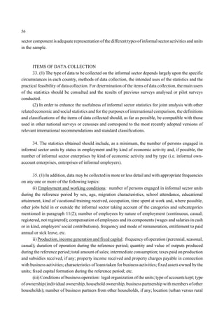 56 
sector component is adequate representation of the different types of informal sector activities and units 
in the sample. 
ITEMS OF DATA COLLECTION 
33. (1) The type of data to be collected on the informal sector depends largely upon the specific 
circumstances in each country, methods of data collection, the intended uses of the statistics and the 
practical feasibility of data collection. For determination of the items of data collection, the main users 
of the statistics should be consulted and the results of previous surveys analysed or pilot surveys 
conducted. 
(2) In order to enhance the usefulness of informal sector statistics for joint analysis with other 
related economic and social statistics and for the purposes of international comparison, the definitions 
and classifications of the items of data collected should, as far as possible, be compatible with those 
used in other national surveys or censuses and correspond to the most recently adopted versions of 
relevant international recommendations and standard classifications. 
34. The statistics obtained should include, as a minimum, the number of persons engaged in 
informal sector units by status in employment and by kind of economic activity and, if possible, the 
number of informal sector enterprises by kind of economic activity and by type (i.e. informal own-account 
enterprises, enterprises of informal employers). 
35. (1) In addition, data may be collected in more or less detail and with appropriate frequencies 
on any one or more of the following topics: 
(i) Employment and working conditions: number of persons engaged in informal sector units 
during the reference period by sex, age, migration characteristics, school attendance, educational 
attainment, kind of vocational training received, occupation, time spent at work and, where possible, 
other jobs held in or outside the informal sector taking account of the categories and subcategories 
mentioned in paragraph 11(2); number of employees by nature of employment (continuous, casual; 
registered, not registered); compensation of employees and its components (wages and salaries in cash 
or in kind, employers' social contributions), frequency and mode of remuneration, entitlement to paid 
annual or sick leave, etc. 
ii) Production, income generation and fixed capital: frequency of operation (perennial, seasonal, 
casual); duration of operation during the reference period; quantity and value of outputs produced 
during the reference period; total amount of sales; intermediate consumption; taxes paid on production 
and subsidies received, if any; property income received and property charges payable in connection 
with business activities; characteristics of loans taken for business activities; fixed assets owned by the 
units; fixed capital formation during the reference period; etc. 
(iii) Conditions of business operation: legal organization of the units; type of accounts kept; type 
of ownership (individual ownership, household ownership, business partnership with members of other 
households); number of business partners from other households, if any; location (urban versus rural 
 