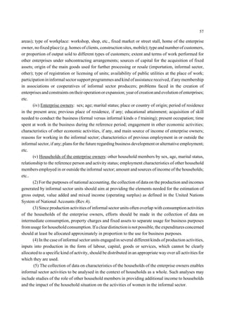 57 
areas); type of workplace: workshop, shop, etc., fixed market or street stall, home of the enterprise 
owner, no fixed place (e.g. homes of clients, construction sites, mobile); type and number of customers, 
or proportion of output sold to different types of customers; extent and terms of work performed for 
other enterprises under subcontracting arrangements; sources of capital for the acquisition of fixed 
assets; origin of the main goods used for further processing or resale (importation, informal sector, 
other); type of registration or licensing of units; availability of public utilities at the place of work; 
participation in informal sector support programmes and kind of assistance received, if any membership 
in associations or cooperatives of informal sector producers; problems faced in the creation of 
enterprises and constraints on their operation or expansion; year of creation and evolution of enterprises; 
etc. 
(iv) Enterprise owners: sex; age; marital status; place or country of origin; period of residence 
in the present area; previous place of residence, if any; educational attainment; acquisition of skill 
needed to conduct the business (formal versus informal kinds o f training); present occupation; time 
spent at work in the business during the reference period; engagement in other economic activities; 
characteristics of other economic activities, if any, and main source of income of enterprise owners; 
reasons for working in the informal sector; characteristics of previous employment in or outside the 
informal sector, if any; plans for the future regarding business development or alternative employment; 
etc. 
(v) Households of the enterprise owners: other household members by sex, age, marital status, 
relationship to the reference person and activity status; employment characteristics of other household 
members employed in or outside the informal sector; amount and sources of income of the households; 
etc.. 
(2) For the purposes of national accounting, the collection of data on the production and incomes 
generated by informal sector units should aim at providing the elements needed for the estimation of 
gross output, value added and mixed income (operating surplus) as defined in the United Nations 
System of National Accounts (Rev.4). 
(3) Since production activities of informal sector units often overlap with consumption activities 
of the households of the enterprise owners, efforts should be made in the collection of data on 
intermediate consumption, property charges and fixed assets to separate usage for business purposes 
from usage for household consumption. If a clear distinction is not possible, the expenditures concerned 
should at least be allocated approximately in proportion to the use for business purposes. 
(4) In the case of informal sector units engaged in several different kinds of production activities, 
inputs into production in the form of labour, capital, goods or services, which cannot be clearly 
allocated to a specific kind of activity, should be distributed in an appropriate way over all activities for 
which they are used. 
(5) The collection of data on characteristics of the households of the enterprise owners enables 
informal sector activities to be analysed in the context of households as a whole. Such analyses may 
include studies of the role of other household members in providing additional income to households 
and the impact of the household situation on the activities of women in the informal sector. 
 
