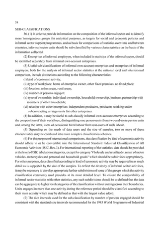 58 
SUB-CLASSIFICATIONS 
36. (1) In order to provide information on the composition of the informal sector and to identify 
more homogeneous groups for analytical purposes, as targets for social and economic policies and 
informal sector support programmes, and as basis for comparisons of statistics over time and between 
countries, informal sector units should be sub-classified by various characteristics on the basis of the 
information collected. 
(2) Enterprises of informal employers, when included in statistics of the informal sector, should 
be identified separately from informal own-account enterprises. 
(3) Useful sub-classifications of informal own-account enterprises and enterprises of informal 
employers, both for the analysis of informal sector statistics at the national level and international 
comparison, include distinctions according to the following characteristics: 
(i) kind of economic activity; 
(ii) type of workplace: home of enterprise owner, other fixed premises, no fixed place; 
(iii) location: urban areas, rural areas; 
(iv) number of persons engaged; 
(v) type of ownership: individual ownership, household ownership, business partnership with 
members of other households; 
(vi) relation with other enterprises: independent producers, producers working under 
subcontracting arrangements for other enterprises. 
(4) In addition, it may be useful to sub-classify informal own-account enterprises according to 
the composition of their workforce, distinguishing one person-units from two-and-more person units 
and, among the latter, users of occasional hired labour from non-users of such labour. 
(5) Depending on the needs of data users and the size of samples, two or more of these 
characteristics may be combined into more complex classification schemes. 
(6) For the purpose of international comparisons, the classification by kind of economic activity 
should adhere to or be convertible into the International Standard Industrial Classification of All 
Economic Activities (ISIC, Rev.3). For international reporting of the statistics, data should be provided 
at the level of ISIC tabulation categories, except for category 'Vholesale and retail trade; repair of motor 
vehicles, motorcycles and personal and household goods" which should be subdivided appropriately. 
For other purposes, data classified according to kind of economic activity may be required in as much 
detail as is supported by the size of the samples. To reflect the diversity of informal sector activities, 
it maybe necessary to develop appropriate further subdivisions of some of the groups which the activity 
classification commonly used provides at its most detailed level. To ensure the comparability of 
informal sector statistics with other statistics, any such subdivisions should be so defined that the data 
can be aggregated to higher level categories of the classification without cutting across their boundaries. 
Units engaged in more than one activity during the reference period should be classified according to 
their main activity which may be defined as that with the largest value added. 
(7) The size intervals used for the sub-classification by number of persons engaged should be 
consistent with the standard size intervals recommended for the 1983 World Programme of Industrial 
 