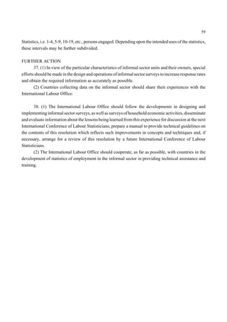 59 
Statistics, i.e. 1-4, 5-9, 10-19, etc., persons engaged. Depending upon the intended uses of the statistics, 
these intervals may be further subdivided. 
FURTHER ACTION 
37. (1) In view of the particular characteristics of informal sector units and their owners, special 
efforts should be made in the design and operations of informal sector surveys to increase response rates 
and obtain the required information as accurately as possible. 
(2) Countries collecting data on the informal sector should share their experiences with the 
International Labour Office. 
38. (1) The International Labour Office should follow the developments in designing and 
implementing informal sector surveys, as well as surveys of household economic activities, disseminate 
and evaluate information about the lessons being learned from this experience for discussion at the next 
International Conference of Labour Statisticians, prepare a manual to provide technical guidelines on 
the contents of this resolution which reflects such improvements in concepts and techniques and, if 
necessary, arrange for a review of this resolution by a future International Conference of Labour 
Statisticians. 
(2) The International Labour Office should cooperate, as far as possible, with countries in the 
development of statistics of employment in the informal sector in providing technical assistance and 
training. 
