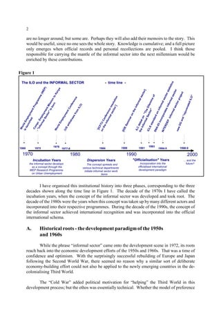 2 
are no longer around; but some are. Perhaps they will also add their memoirs to the story. This 
would be useful, since no one sees the whole story. Knowledge is cumulative; and a full picture 
only emerges when official records and personal recollections are pooled. I think those 
responsible for carrying the mantle of the informal sector into the next millennium would be 
enriched by these contributions. 
The ILO and the INFORMAL SECTOR - time line - 
World Employment Programme (WEP) 
Compr. Employment Mission to Kenya 
is launched 
1969 
- "informal Sector" is born 
1972 
1976 
1977-8 1984 1991 
ICLS standard on informal sector statistics 
SNA-93 incorporates informal sector 
1970 1980 1990 2000 
Incubation Years 
the informal sector develops 
as a concept through the 
WEP Research Programme 
on Urban Unemployment 
1993 
1989 1994-5 1998-9 
World Employment Conference 
(US withdraws from ILO) 
¨[ICFTU Conference resolution 
on the informal sector¨] 
[IOE Seminar on the informal sector] 
ILC debat on "The Dilemma of 
the Informal Sector" 
INTERDEP informal sector project 
new DG and "rejuvenated ILO" 
Dispersion Years 
The concept spreads and 
various technical departments 
initiate informal sector work 
items 
"Officialisation" Years 
Incorporation into the 
officialised international 
development paradigm 
... and the 
future? 
Figure 1 
I have organised this institutional history into three phases, corresponding to the three 
decades shown along the time line in Figure 1. The decade of the 1970s I have called the 
incubation years, when the concept of the informal sector was developed and took root. The 
decade of the 1980s were the years when this concept was taken up by many different actors and 
incorporated into their respective programmes. During the decade of the 1990s, the concept of 
the informal sector achieved international recognition and was incorporated into the official 
international schema. 
A. Historical roots - the development paradigm of the 1950s 
and 1960s 
While the phrase “informal sector” came onto the development scene in 1972, its roots 
reach back into the economic development efforts of the 1950s and 1960s. That was a time of 
confidence and optimism. With the surprisingly successful rebuilding of Europe and Japan 
following the Second World War, there seemed no reason why a similar sort of deliberate 
economy-building effort could not also be applied to the newly emerging countries in the de-colonialising 
Third World. 
The “Cold War” added political motivation for “helping” the Third World in this 
development process; but the ethos was essentially technical. Whether the model of preference 
 