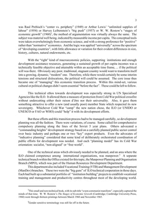 3 
was Raul Prebisch’s “center vs. periphery” (1949) or Arthur Lewis’ “unlimited supplies of 
labour” (1954) or Harvey Leibenstein’s “big push” (1957) or W. W. Rostow’s “stages of 
economic growth” (1960)3, the method of argumentation was virtually always the same. The 
subject was material well being, indicated bymeasurable income per capita. The conceptual tools 
were taken overwhelmingly from economic science, and with a strong preference for “positive” 
rather than “normative” economics. And the logic was applied “universally” across the spectrum 
of “developing countries”, with little allowance or variation for their evident differences in size, 
history, cultures, natural endowments, etc. 
With the “right” kind of macroeconomic policies, supporting institutions and enough 
development assistance resources, generating a sustained growth of per capita incomes was a 
technically feasible objective and attainable within an acceptable time frame, ... if the political 
will was there. Obviously any poor, traditional, stagnant country would want to transform itself 
into a growing, dynamic, “modern” one. Therefore, while there would certainly be some interim 
tensions and structural dislocations, the political will could be assumed. The core issue thus 
became one of “managing” this economic transition process. Within this mind-set, various 
cultural or political changes didn’t seem essential “before the fact”. These could be left to follow. 
This technical ethos towards development was especially strong in UN Specialised 
Agencies like the ILO. It allowed them a measure of protection from Cold War political crossfire 
without undercutting either their raison d’être nor their universality. Also, it gave them 
something attractive to offer a new (and usually poor) member State which respected its new 
sovereignty. Whichever Cold War “camp” the new nation chose, the ILO (or UNIDO or 
UNESCO or FAO or WHO) could “help” it with its development efforts. 
But these efforts and this transition process had to be managed carefully, so development 
planning was all the fashion. There were variations, of course. Some called for comprehensive 
compulsory planning along the lines of the Soviet 5 year plans. Others advocated a 
“commanding heights” development strategy based on a carefully planned public sector control 
over basic industry and perhaps one or two “key” export products. Even the advocates of 
“indicative planning” considered that some kind of deliberately orchestrated coordination of 
public efforts for development was needed. And each “planning model” has its Cold War 
orientation: socialist, “non-aligned” or “free world”. 
One of the technical areas which obviously needed to be planned, and an area where the 
ILO claimed competence among international organisations, was manpower.4 A separate 
technical branch within the Office existed for this topic, the Manpower Planning and Organisation 
Branch (MPO), which was part of the Human Resources Development Department. 
This department also included Vocational Training (VTB) and Management Development 
(ManDev) branches. These two were the “big guns” of ILO technical cooperation in those days. 
Each had built up a substantial portfolio of “institution building” projects to establish vocational 
training and management and productivity centres throughout most of the developing world. 
3This small and non-technical book, with its sub-title “a non-communist manifesto”, especially captured the 
minds of that time. W. W. Rostow’s The Stages of Economic Growth (Cambridge; Cambridge University Press, 
1960) went through thirteen printings between March 1960 and November 1965. 
4Gender sensitive terminology was still far off in the future. 
 