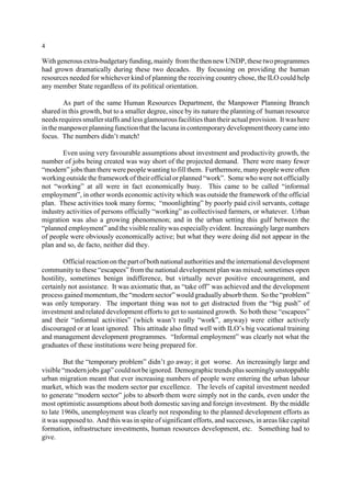 4 
With generous extra-budgetary funding, mainly from the then new UNDP, these two programmes 
had grown dramatically during these two decades. By focussing on providing the human 
resources needed for whichever kind of planning the receiving country chose, the ILO could help 
any member State regardless of its political orientation. 
As part of the same Human Resources Department, the Manpower Planning Branch 
shared in this growth, but to a smaller degree, since by its nature the planning of human resource 
needs requires smaller staffs and less glamourous facilities than their actual provision. It was here 
in the manpower planning function that the lacuna in contemporarydevelopment theory came into 
focus. The numbers didn’t match! 
Even using very favourable assumptions about investment and productivity growth, the 
number of jobs being created was way short of the projected demand. There were many fewer 
“modern” jobs than there were people wanting to fill them. Furthermore, many people were often 
working outside the framework of their official or planned “work”. Some who were not officially 
not “working” at all were in fact economically busy. This came to be called “informal 
employment”, in other words economic activity which was outside the framework of the official 
plan. These activities took many forms; “moonlighting” by poorly paid civil servants, cottage 
industry activities of persons officially “working” as collectivised farmers, or whatever. Urban 
migration was also a growing phenomenon; and in the urban setting this gulf between the 
“planned employment” and the visible reality was especially evident. Increasingly large numbers 
of people were obviously economically active; but what they were doing did not appear in the 
plan and so, de facto, neither did they. 
Official reaction on the part of both national authorities and the international development 
community to these “escapees” from the national development plan was mixed; sometimes open 
hostility, sometimes benign indifference, but virtually never positive encouragement, and 
certainly not assistance. It was axiomatic that, as “take off” was achieved and the development 
process gained momentum, the “modern sector” would gradually absorb them. So the “problem” 
was only temporary. The important thing was not to get distracted from the “big push” of 
investment and related development efforts to get to sustained growth. So both these “escapees” 
and their “informal activities” (which wasn’t really “work”, anyway) were either actively 
discouraged or at least ignored. This attitude also fitted well with ILO’s big vocational training 
and management development programmes. “Informal employment” was clearly not what the 
graduates of these institutions were being prepared for. 
But the “temporary problem” didn’t go away; it got worse. An increasingly large and 
visible “modern jobs gap” could not be ignored. Demographic trends plus seemingly unstoppable 
urban migration meant that ever increasing numbers of people were entering the urban labour 
market, which was the modern sector par excellence. The levels of capital investment needed 
to generate “modern sector” jobs to absorb them were simply not in the cards, even under the 
most optimistic assumptions about both domestic saving and foreign investment. By the middle 
to late 1960s, unemployment was clearly not responding to the planned development efforts as 
it was supposed to. And this was in spite of significant efforts, and successes, in areas like capital 
formation, infrastructure investments, human resources development, etc. Something had to 
give. 
 