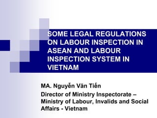 SOME LEGAL REGULATIONS
ON LABOUR INSPECTION IN
ASEAN AND LABOUR
INSPECTION SYSTEM IN
VIETNAM
MA. Nguyễn Văn Tiến
Director of Ministry Inspectorate –
Ministry of Labour, Invalids and Social
Affairs - Vietnam
 