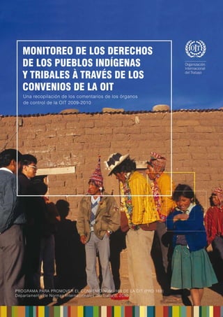 1 
MONITOREO DE LOS DERECHOS DE LOS PUEBLOS INDÍGENAS Y TRIBALES 
À TRAVÉS DE LOS CONVENIOS DE LA OIT 
UNA RECOPILACIÓN DE LOS COMENTARIOS DE LOS ÓRGANOS DE CONTROL DE LA OIT 2009-2010 
PARTE II - UNA SELECCIÓN DE COMENTARIOS DE LOS ÓRGANOS DE CONTROL (2009 - 2010) 
 