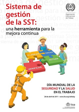 una herramienta para la
mejora continua
Sistema de
gestión
de la SST:
28 de abril de 2011 - www.ilo.org/safeday
Con el apoyo de la Asociación
Internacional de la Seguridad Social
DÍA MUNDIAL DE LA
SEGURIDAD Y LA SALUD
EN EL TRABAJO
 
