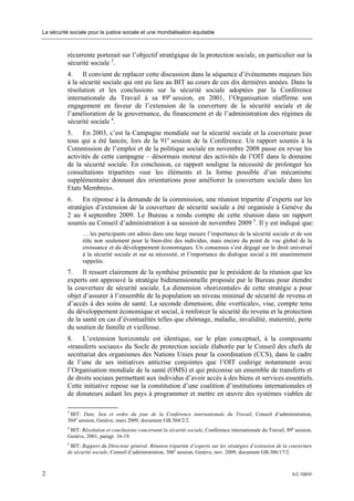 La sécurité sociale pour la justice sociale et une mondialisation équitable



           récurrente porterait sur l’objectif stratégique de la protection sociale, en particulier sur la
           sécurité sociale 3.
           4. Il convient de replacer cette discussion dans la séquence d’événements majeurs liés
           à la sécurité sociale qui ont eu lieu au BIT au cours de ces dix dernières années. Dans la
           résolution et les conclusions sur la sécurité sociale adoptées par la Conférence
           internationale du Travail à sa 89e session, en 2001, l’Organisation réaffirme son
           engagement en faveur de l’extension de la couverture de la sécurité sociale et de
           l’amélioration de la gouvernance, du financement et de l’administration des régimes de
           sécurité sociale 4.
           5. En 2003, c’est la Campagne mondiale sur la sécurité sociale et la couverture pour
           tous qui a été lancée, lors de la 91e session de la Conférence. Un rapport soumis à la
           Commission de l’emploi et de la politique sociale en novembre 2008 passe en revue les
           activités de cette campagne – désormais moteur des activités de l’OIT dans le domaine
           de la sécurité sociale. En conclusion, ce rapport souligne la nécessité de prolonger les
           consultations tripartites «sur les éléments et la forme possible d’un mécanisme
           supplémentaire donnant des orientations pour améliorer la couverture sociale dans les
           Etats Membres».
           6. En réponse à la demande de la commission, une réunion tripartite d’experts sur les
           stratégies d’extension de la couverture de sécurité sociale a été organisée à Genève du
           2 au 4 septembre 2009. Le Bureau a rendu compte de cette réunion dans un rapport
           soumis au Conseil d’administration à sa session de novembre 2009 5. Il y est indiqué que:
                  … les participants ont admis dans une large mesure l’importance de la sécurité sociale et de son
                  rôle non seulement pour le bien-être des individus, mais encore du point de vue global de la
                  croissance et du développement économiques. Un consensus s’est dégagé sur le droit universel
                  à la sécurité sociale et sur sa nécessité, et l’importance du dialogue social a été unanimement
                  rappelée.
           7. Il ressort clairement de la synthèse présentée par le président de la réunion que les
           experts ont approuvé la stratégie bidimensionnelle proposée par le Bureau pour étendre
           la couverture de sécurité sociale. La dimension «horizontale» de cette stratégie a pour
           objet d’assurer à l’ensemble de la population un niveau minimal de sécurité de revenu et
           d’accès à des soins de santé. La seconde dimension, dite «verticale», vise, compte tenu
           du développement économique et social, à renforcer la sécurité du revenu et la protection
           de la santé en cas d’éventualités telles que chômage, maladie, invalidité, maternité, perte
           du soutien de famille et vieillesse.
           8. L’extension horizontale est identique, sur le plan conceptuel, à la composante
           «transferts sociaux» du Socle de protection sociale élaborée par le Conseil des chefs de
           secrétariat des organismes des Nations Unies pour la coordination (CCS), dans le cadre
           de l’une de ses initiatives anticrise conjointes que l’OIT codirige notamment avec
           l’Organisation mondiale de la santé (OMS) et qui préconise un ensemble de transferts et
           de droits sociaux permettant aux individus d’avoir accès à des biens et services essentiels.
           Cette initiative repose sur la constitution d’une coalition d’institutions internationales et
           de donateurs aidant les pays à programmer et mettre en œuvre des systèmes viables de

           3
            BIT: Date, lieu et ordre du jour de la Conférence internationale du Travail, Conseil d’administration,
           304e session, Genève, mars 2009, document GB.304/2/2.
           4
            BIT: Résolution et conclusions concernant la sécurité sociale, Conférence internationale du Travail, 89e session,
           Genève, 2001, paragr. 16-19.
           5
             BIT: Rapport du Directeur général. Réunion tripartite d’experts sur les stratégies d’extension de la couverture
           de sécurité sociale, Conseil d’administration, 306e session, Genève, nov. 2009, document GB.306/17/2.



2                                                                                                                  ILC.100/VI
 
