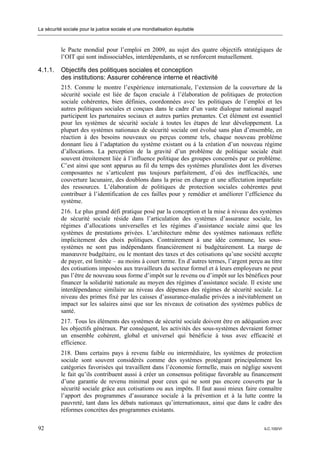 La sécurité sociale pour la justice sociale et une mondialisation équitable



           le Pacte mondial pour l’emploi en 2009, au sujet des quatre objectifs stratégiques de
           l’OIT qui sont indissociables, interdépendants, et se renforcent mutuellement.

4.1.1.     Objectifs des politiques sociales et conception
           des institutions: Assurer cohérence interne et réactivité
           215. Comme le montre l’expérience internationale, l’extension de la couverture de la
           sécurité sociale est liée de façon cruciale à l’élaboration de politiques de protection
           sociale cohérentes, bien définies, coordonnées avec les politiques de l’emploi et les
           autres politiques sociales et conçues dans le cadre d’un vaste dialogue national auquel
           participent les partenaires sociaux et autres parties prenantes. Cet élément est essentiel
           pour les systèmes de sécurité sociale à toutes les étapes de leur développement. La
           plupart des systèmes nationaux de sécurité sociale ont évolué sans plan d’ensemble, en
           réaction à des besoins nouveaux ou perçus comme tels, chaque nouveau problème
           donnant lieu à l’adaptation du système existant ou à la création d’un nouveau régime
           d’allocations. La perception de la gravité d’un problème de politique sociale était
           souvent étroitement liée à l’influence politique des groupes concernés par ce problème.
           C’est ainsi que sont apparus au fil du temps des systèmes pluralistes dont les diverses
           composantes ne s’articulent pas toujours parfaitement, d’où des inefficacités, une
           couverture lacunaire, des doublons dans la prise en charge et une affectation imparfaite
           des ressources. L’élaboration de politiques de protection sociales cohérentes peut
           contribuer à l’identification de ces failles pour y remédier et améliorer l’efficience du
           système.
           216. Le plus grand défi pratique posé par la conception et la mise à niveau des systèmes
           de sécurité sociale réside dans l’articulation des systèmes d’assurance sociale, les
           régimes d’allocations universelles et les régimes d’assistance sociale ainsi que les
           systèmes de prestations privées. L’architecture même des systèmes nationaux reflète
           implicitement des choix politiques. Contrairement à une idée commune, les sous-
           systèmes ne sont pas indépendants financièrement ni budgétairement. La marge de
           manœuvre budgétaire, ou le montant des taxes et des cotisations qu’une société accepte
           de payer, est limitée – au moins à court terme. En d’autres termes, l’argent perçu au titre
           des cotisations imposées aux travailleurs du secteur formel et à leurs employeurs ne peut
           pas l’être de nouveau sous forme d’impôt sur le revenu ou d’impôt sur les bénéfices pour
           financer la solidarité nationale au moyen des régimes d’assistance sociale. Il existe une
           interdépendance similaire au niveau des dépenses des régimes de sécurité sociale. Le
           niveau des primes fixé par les caisses d’assurance-maladie privées a inévitablement un
           impact sur les salaires ainsi que sur les niveaux de cotisation des systèmes publics de
           santé.
           217. Tous les éléments des systèmes de sécurité sociale doivent être en adéquation avec
           les objectifs généraux. Par conséquent, les activités des sous-systèmes devraient former
           un ensemble cohérent, global et universel qui bénéficie à tous avec efficacité et
           efficience.
           218. Dans certains pays à revenu faible ou intermédiaire, les systèmes de protection
           sociale sont souvent considérés comme des systèmes protégeant principalement les
           catégories favorisées qui travaillent dans l’économie formelle, mais on néglige souvent
           le fait qu’ils contribuent aussi à créer un consensus politique favorable au financement
           d’une garantie de revenu minimal pour ceux qui ne sont pas encore couverts par la
           sécurité sociale grâce aux cotisations ou aux impôts. Il faut aussi mieux faire connaître
           l’apport des programmes d’assurance sociale à la prévention et à la lutte contre la
           pauvreté, tant dans les débats nationaux qu’internationaux, ainsi que dans le cadre des
           réformes concrètes des programmes existants.

92                                                                                            ILC.100/VI
 