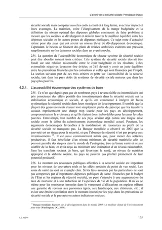 L’avenir de la sécurité sociale: Principaux enjeux



             sécurité sociale mais comparer aussi les coûts à court et à long terme, avec leur impact et
             leurs avantages. Le maintien, voire l’élargissement de la marge budgétaire et la
             définition du niveau optimal des dépenses globales continuent de faire problème à
             mesure que les sociétés se développent et doivent trouver le meilleur équilibre entre les
             dépenses sociales et les autres postes de dépenses publiques. Ce sujet reste d’actualité
             même pour des pays qui ont atteint un niveau élevé de développement économique.
             Cependant, le besoin de financer des plans de relance ambitieux exercera une pression
             supplémentaire sur les dépenses sociales dans un avenir proche.
             254. La question de l’accessibilité économique de chaque système de sécurité sociale
             peut être abordée suivant trois critères: 1) le système de sécurité sociale devrait être
             fondé sur une relation raisonnable entre le coût budgétaire et les résultats; 2) les
             externalités négatives devraient être évitées; et 3) il devrait y avoir un juste équilibre
             entre les prestations financées par les cotisations et celles qui sont financées par l’impôt.
             La section suivante part de ces trois critères et porte sur l’accessibilité de la sécurité
             sociale, tant dans les pays dotés de systèmes de sécurité sociale matures que dans les
             pays plus pauvres.

4.2.1.       L’accessibilité économique des systèmes de base
             255. Ce n’est que depuis peu que de nombreux pays à revenu faible ou intermédiaire ont
             pris conscience des effets positifs des investissements dans la sécurité sociale sur la
             stabilisation économique et sociale, et qu’ils ont commencé à intégrer de façon
             systématique la sécurité sociale dans leurs stratégies de développement. Il semble que la
             plupart des gouvernements étaient tout simplement partis du principe que les transferts
             sociaux représentaient une charge trop lourde pour les pays en développement,
             compromettraient la croissance et qu’ils étaient donc inabordables pour les pays les plus
             pauvres. Entre-temps, bon nombre de ces pays avaient déjà connu une longue crise
             sociale avant le début du ralentissement économique mondial actuel. Pourtant, les
             arguments économiques favorables à la mobilisation de ressources au profit de la
             sécurité sociale ne manquent pas. La Banque mondiale a observé en 2005 que la
             pauvreté est un risque pour la sécurité, et que l’absence de sécurité n’est pas propice aux
             investissements 13 . Il est aussi communément admis que, pour mener des activités
             productives, il faut bénéficier d’un niveau minimum de sécurité matérielle afin de
             pouvoir prendre des risques dans le monde de l’entreprise, être en bonne santé et ne pas
             souffrir de la faim, et avoir reçu au minimum une instruction d’un niveau raisonnable.
             Sans les transferts sociaux de base, qui favorisent la santé, un niveau de nutrition
             approprié et la stabilité sociale, les pays ne peuvent pas profiter pleinement de leur
             potentiel productif.
             256. Le montant des ressources publiques affectées à la sécurité sociale est important
             pour les niveaux de couverture réels et les effets produits du point de vue social. Les
             soins de santé en sont un exemple clair. Si les frais assumés par les particuliers ne sont
             pas compensés par d’importantes dépenses publiques de santé (financées par le budget
             de l’Etat et les régimes de sécurité sociale), on peut s’attendre à une augmentation du
             taux de mortalité et à une réduction de l’espérance de vie de la population. Il en va de
             même pour les ressources investies dans le versement d’allocations en espèces offrant
             une garantie de revenus aux personnes âgées, aux handicapés, aux chômeurs, etc.; il
             existe une étroite corrélation entre le montant investi par les pays dans les prestations de
             sécurité sociale et la pauvreté ou autres indicateurs sociaux.

             13
               Banque mondiale: Rapport sur le développement dans le monde 2005: Un meilleur climat de l’investissement
             pour tous (Washington, DC, 2004).



ILC.100/VI                                                                                                        105
 