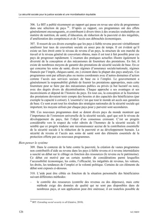 La sécurité sociale pour la justice sociale et une mondialisation équitable



           306. Le BIT a publié récemment un rapport qui passe en revue une série de programmes
           dans une sélection de pays 36 . D’après ce rapport, ces programmes ont des effets
           généralement encourageants, et contribuent à divers titres à des avancées souhaitables en
           matière de nutrition, de santé, d’éducation, de réduction de la pauvreté et des inégalités,
           d’amélioration des compétences et de l’accès aux débouchés économiques.
           307. Il ressort de ces divers exemples que les pays à faible revenu peuvent véritablement
           améliorer leur taux de couverture sociale en assez peu de temps. Il est évident qu’il
           existe un lien étroit entre le niveau de revenu d’un pays, la structure de son marché du
           travail et le niveau général de couverture obtenu, mais il est tout à fait possible pour ces
           pays de progresser rapidement. L’examen des pratiques actuelles illustre également la
           diversité de la conception et des mécanismes de fourniture des prestations. En fait, il
           existe de nombreux moyens de garantir des prestations de sécurité sociale de base. En ce
           qui concerne les soins de santé, divers régimes (l’assurance sociale/nationale, régimes
           financés par l’impôt, chèques-santé, etc.) existent dans la plupart des pays analysés. Ces
           programmes sont par ailleurs plus ou moins coordonnés avec d’autres domaines d’action
           comme l’accès aux services sociaux de base ou à l’emploi. Le gouvernement a
           généralement la responsabilité globale de fournir les prestations appropriées, mais cette
           fourniture peut se faire par des mécanismes publics ou privés (à but lucratif ou non),
           avec des degrés divers de décentralisation. Chaque approche a ses avantages et ses
           inconvénients et dépend de l’histoire du pays. En tout cas, la conception et la fourniture
           des prestations devraient tenir compte des besoins et des capacités des bénéficiaires (par
           exemple la capacité à cotiser). L’essentiel c’est que tout le monde ait accès aux garanties
           de base. Ce sont avant tout les résultats des stratégies nationales de la sécurité sociale qui
           importent; les moyens utilisés par chaque pays pour y parvenir sont secondaires.
           308. Ces nouveaux programmes dont se dotent divers pays du monde montrent que
           l’importance de l’extension universelle de la sécurité sociale, quel que soit le niveau de
           développement du pays, fait l’objet d’un consensus croissant. C’est un progrès
           considérable vers le respect du volet «droits de l’homme» de la sécurité sociale. Il
           semble que ce progrès traduise une reconnaissance accrue de la contribution essentielle
           de la sécurité sociale à la réduction de la pauvreté et au développement humain. La
           sécurité de revenu et l’accès aux soins de santé sont des éléments essentiels de la
           protection offerte par ces nouveaux programmes.
Bien penser le système
        309. Dans le contexte de la lutte contre la pauvreté, la création de vastes programmes
        non contributifs d’aide au revenu dans les pays à faible revenu et à revenu intermédiaire
        a suscité un débat sur le ciblage en fonction des ressources (le revenu ou le patrimoine).
        Ce débat est motivé par un certain nombre de considérations parmi lesquelles
        l’accessibilité économique, les coûts, l’efficacité, les inégalités de revenus, les valeurs,
        les droits, les tendances de l’emploi et la volonté politique. Certains de ces éléments du
        débat sont exposés ci-dessous.
           310. L’aide peut être ciblée en fonction de la situation personnelle des bénéficiaires
           suivant différentes méthodes:
           –        le contrôle des ressources (contrôle des revenus ou des dépenses), mais cette
                    méthode exige des données de qualité qui ne sont pas disponibles dans de
                    nombreux pays, et son application peut être onéreuse; il est toutefois possible de


           36
                BIT: Extending social security to all (Genève, 2010).



126                                                                                              ILC.100/VI
 