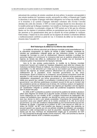 La sécurité sociale pour la justice sociale et une mondialisation équitable



           préconisait des systèmes de retraite constitués de trois piliers: le premier correspondait à
           une retraite modeste de l’assistance sociale, universelle ou ciblée, et financée par l’impôt;
           le deuxième à un régime d’épargne individuel obligatoire sur la base du modèle chilien;
           et le troisième à un système d’épargne individuel volontaire afin d’éviter l’envolée
           attendue des coûts des retraites. L’OIT est restée sceptique durant les trois décennies où
           le modèle prôné par la Banque mondiale s’est installé en Amérique latine puis en Europe
           centrale et orientale. La principale critique de l’OIT portait sur le fait que les réformes
           basées sur les régimes à cotisations définies ne permettaient pas de prévoir les niveaux
           des pensions et ne garantissaient donc pas la sécurité du revenu pendant la vieillesse.
           Entre-temps, l’impact de la crise actuelle sur les régimes de retraite à cotisations définies
           a malheureusement confirmé ce point de vue. L’évolution du débat sur les retraites est
           résumée dans l’encadré 4.9.


                                                  Encadré 4.9
                              Bref historique du débat sur la réforme des retraites
                   Le modèle de réforme préconisé par la Banque mondiale portait essentiellement sur
             la «deuxième composante» du régime de retraite à piliers multiples, constituée de
             retraites par capitalisation intégrale gérée par des institutions privées. Le principal
             message de l’ouvrage La crise du vieillissement: Mesures destinées à protéger les
             personnes âgées et à promouvoir la croissance était que ce système préserverait les
             régimes de retraite des effets du vieillissement de la société, tout en favorisant la
             croissance grâce à l’accroissement de l’épargne nationale.
                   Vers la fin des années quatre-vingt-dix, le modèle de la Banque mondiale
             (notamment l’accent qu’il mettait sur l’épargne obligatoire) avait attiré les critiques des
             Institutions de Bretton Woods et d’ailleurs. Les critiques portaient sur plusieurs questions
             essentielles. Il a été démontré qu’il n’était pas du tout évident que le préfinancement
             national des régimes de retraite préserve effectivement les pensions des effets du
             vieillissement de la population, d’une mauvaise gouvernance ou des chocs
             économiques. Quant à l’impact sur la croissance, aucune preuve concluante n’avait été
             apportée. Il a été montré que les régimes de retraite par répartition et les systèmes par
             capitalisation nécessitaient une bonne gouvernance et une production économique
             stable pour garantir leur viabilité. La privatisation n’améliorait pas en soi la qualité de la
             gouvernance. Les réformes systémiques occultaient souvent le fait que le montant réel
             des prestations servies se réduisait avec le temps. De nombreux auteurs ont également
             souligné que le financement de la transition des régimes par répartition vers les régimes
             par capitalisation intégrale ou partielle posait des problèmes budgétaires transitoires
             dans la plupart des pays.
                   En 2000, le BIT a présenté sa position concernant le système de retraite à plusieurs
             piliers dans Régimes de retraite de la sécurité sociale: Evolution et réforme. Beaucoup
             moins catégorique sur son modèle, le BIT y souligne l’importance de l’adéquation des
             niveaux de prestations (pour apporter une sécurité de revenu aux personnes âgées et
             donc leur donner le droit à une retraite accessible), l’importance de l’extension de la
             couverture (avec pour objectif ultime de la rendre universel) et du rôle de la bonne
             gouvernance, qui sont des conditions indispensables au bon fonctionnement de tous les
             systèmes de retraite. L’essentiel de la position du BIT a été résumé en 2000 par un
             auteur de l’OCDE: «le BIT n’est toutefois pas disposé à accepter des systèmes ne
             pouvant garantir aux assurés qui ont une période complète de cotisation une prestation
             supérieure à celle correspondant au seuil de pauvreté». (Queisser (2000) p. 6). Etant
             donné que les taux minimaux de remplacement exigés par la convention de l’OIT
             (nº 102) concernant la sécurité sociale (norme minimum), 1952, sont proches du seuil de
             pauvreté relatif national, le BIT a maintenu sa position.




130                                                                                                  ILC.100/VI
 