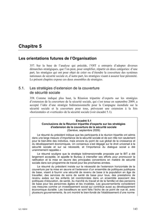 Chapitre 5

Les orientations futures de l’Organisation
             357. Sur la base de l’analyse qui précède, l’OIT a entrepris d’adopter diverses
             démarches stratégiques, que l’on peut, pour simplifier, répartir en deux catégories: d’une
             part, les stratégies qui ont pour objet de créer ou d’étendre la couverture des systèmes
             nationaux de sécurité sociale et, d’autre part, les stratégies visant à assurer leur pérennité.
             Le présent chapitre expose ces deux ensembles de stratégies.

5.1.         Les stratégies d’extension de la couverture
             de sécurité sociale
             358. Comme indiqué plus haut, la Réunion tripartite d’experts sur les stratégies
             d’extension de la couverture de la sécurité sociale, qui s’est tenue en septembre 2009, a
             accepté l’idée d’une stratégie bidimensionnelle pour la Campagne mondiale sur la
             sécurité sociale et la couverture pour tous, prévoyant une extension à la fois
             «horizontale» et «verticale» de la sécurité sociale (voir encadré 5.1).

                                                Encadré 5.1
                       Conclusions de la Réunion tripartite d’experts sur les stratégies
                             d’extension de la couverture de la sécurité sociale
                                          (Genève, septembre 2009)
                     Le résumé du président indique que les participants à la réunion tripartite ont admis
               dans une large mesure «l’importance de la sécurité sociale et de son rôle non seulement
               pour le bien-être des individus, mais encore du point de vue global de la croissance et
               du développement économiques. Un consensus s’est dégagé sur le droit universel à la
               sécurité sociale et sur sa nécessité, et l’importance du dialogue social a été
               unanimement rappelée.»
                     Le résumé souligne que la stratégie bidimensionnelle proposée par le BIT a été
               largement acceptée, et appelle le Bureau à intensifier ses efforts pour promouvoir la
               ratification et la mise en œuvre des principales conventions en matière de sécurité
               sociale dans son programme de travail pour les prochaines années.
                     Le résumé du président insiste sur la nécessité de l’extension horizontale de la
               couverture par la mise en œuvre et l’extension d’un ensemble de politiques publiques
               de base, visant à fournir une sécurité de revenu de base à la population en âge de
               travailler, des services de soins de santé de base pour tous, des prestations de
               revenu axées sur les enfants (et coordonnées dans un ensemble associant des
               politiques d’éducation, de santé, du marché du travail et de la famille) et des pensions
               de base pour les personnes âgées et les invalides. Les gouvernements considèrent
               ces mesures comme un investissement social qui contribue aussi au développement
               économique durable. Les travailleurs se sont faits l’écho de ce point de vue et, avec
               plusieurs gouvernements, ils ont montré le bien-fondé de l’établissement d’une norme




ILC.100/VI                                                                                              143
 