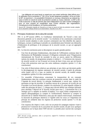 Les orientations futures de l’Organisation



                      Les délégués ont aussi lancé un appel pour que soient renforcés «[les] efforts pour
                 la ratification de la convention no 102, et ce, le plus largement possible», et ils ont invité
                 le BIT «à examiner [...] la possibilité d’introduire un nouveau mécanisme qui aiderait les
                 pays à mettre en œuvre le socle de protection sociale au niveau national». Le BIT a été
                 invité à assumer un rôle de premier plan dans l’élaboration d’un plan d’action stratégique
                 pour un suivi conjoint en coopération avec l’Union africaine, des organisations
                 d’employeurs et de travailleurs, et d’autres partenaires.
                 Source: BIT, Déclaration tripartite de Yaoundé sur la mise en œuvre du Socle de protection sociale, adoptée
                 lors du deuxième Colloque africain sur le travail décent, Yaoundé, 8 oct. 2010.



5.1.1.       Principes d’extension de la sécurité sociale
             360. A sa 89e session (2001), la Conférence internationale du Travail a tenu une
             discussion générale sur la sécurité sociale 3. La résolution et les conclusions concernant
             la sécurité sociale adoptées à cette occasion contenaient une liste détaillée des aspects
             techniques, sociaux et politiques à prendre en considération pour formuler une démarche
             d’élaboration de politiques et de pratiques de la sécurité sociale, ce qui est approprié
             pour l’OIT.
             361. La liste de conclusions peut se décomposer en quatre grandes parties:
             –       Une liste de principes fondamentaux, découlant de l’affirmation contenue dans la
                     Déclaration de Philadelphie énonçant «l’obligation solennelle pour l’Organisation
                     internationale du Travail de seconder la mise en œuvre, parmi les différentes
                     nations du monde, de programmes propres à réaliser […] l’extension des mesures
                     de sécurité sociale en vue d’assurer un revenu de base à tous ceux qui ont besoin
                     d’une telle protection ainsi que des soins médicaux complets» (points 1 à 3 des
                     conclusions).
             –       Une série d’observations relatives aux principes et aux choix qui devraient guider
                     le développement de régimes nationaux de sécurité sociale, à partir du principe
                     selon lequel «[i]l n’y a pas, en matière de sécurité sociale, de modèle unique
                     exemplaire» (points 4 à 6 des conclusions).
             –       Un ensemble d’observations concernant la transposition de ces concepts
                     fondamentaux dans des systèmes concrets de protection sociale, dans le cadre de
                     l’Agenda du travail décent. Le principe fondamental, à savoir que, «[p]our les
                     personnes en âge de travailler, le meilleur moyen de se procurer un revenu sûr est
                     d’accéder à un travail décent», conduit à la conclusion 16, selon laquelle «[d]ans le
                     cadre des principes de base [...], chaque pays devrait définir une stratégie nationale
                     pour atteindre l’objectif de la sécurité sociale pour tous [...] étroitement liée à la
                     stratégie qu’il a adoptée en matière d’emploi». Les sujets traités comprennent les
                     aspects démographiques (y compris le vieillissement), financiers (y compris la
                     nécessité de la viabilité financière), ainsi que des aspects transversaux, notamment
                     la nécessité de politiques attentives à l’égalité entre les sexes et l’importance du
                     principe de solidarité dans les régimes de protection sociale (points 7 à 16 des
                     conclusions).
             –       Une esquisse des étapes à venir, axée sur un projet de campagne majeure visant à
                     promouvoir l’extension de la couverture de sécurité sociale, de pair avec quelques
                     indications sur la façon dont l’OIT devrait s’y prendre pour susciter des synergies


             3
               BIT: Sécurité sociale: Questions, défis et perspectives, rapport VI, Conférence internationale du Travail,
             89e session, Genève, 2001.



ILC.100/VI                                                                                                               145
 