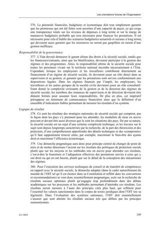 Les orientations futures de l’Organisation



             376. La pérennité financière, budgétaire et économique doit tout simplement garantir
             que les promesses qui ont été faites sont assorties d’une capacité de payer, ce qui exige
             une transparence totale sur les niveaux de dépenses à long terme et sur la marge de
             manœuvre budgétaire probable qui sera nécessaire pour financer les prestations. Il est
             nécessaire pour cela d’établir des scénarios budgétaires actuariels et sociaux à long terme,
             qui devraient aussi garantir que les ressources ne seront pas gaspillées en raison d’une
             gestion inefficace.
Responsabilité de la gouvernance
       377. L’Etat devrait demeurer le garant ultime des droits à la sécurité sociale, tandis que
       les financeurs/cotisants, ainsi que les bénéficiaires, devraient participer à la gestion des
       régimes et des programmes. Ainsi, la responsabilité ultime de la sécurité sociale pour
       toutes les personnes vivant sur le territoire national incombe nécessairement à l’Etat.
       Cependant, lorsque les employeurs et les travailleurs contribuent directement au
       financement d’un régime de sécurité sociale, ils devraient jouer un rôle direct dans sa
       supervision et sa gestion, et garantir que les prestations sont servies conformément aux
       dispositions légales. Dans les régimes financés par l’impôt, les employeurs, les
       travailleurs et les autres groupes de la société civile devraient jouer un rôle consultatif.
       Etant donné la complexité croissante de la gestion et de la direction des régimes de
       sécurité sociale, les membres des instances de supervision et de direction devraient être
       dûment formés pour assumer leurs responsabilités. De plus en plus, cet impératif
       présuppose un minimum de connaissances financières ainsi que la définition d’un
       ensemble d’indicateurs fiables permettant de mesurer les résultats d’un système.
Logique de résultat
        378. Ce sont les résultats des stratégies nationales de sécurité sociale qui comptent, pas
        la façon dont les pays s’y prennent pour les atteindre, les modalités de mise en œuvre
        pouvant et devant être aussi diverses que le sont les situations des pays. De par sa nature,
        la sécurité sociale est un sujet d’une certaine complexité technique, et les travaux sur le
        sujet sont depuis longtemps caractérisés par la recherche, de la part des théoriciens et des
        praticiens, d’une compréhension approfondie des détails techniques et des «compromis»
        qu’il faut supposément trouver entre, par exemple, maximiser le bien-être des ayants
        droit et maximiser l’efficience économique.
             379. Une démarche pragmatique aura donc pour principe central de changer de point de
             mire et de mettre désormais l’accent sur les résultats des politiques de protection sociale
             plutôt que sur les moyens et les méthodes mis en œuvre pour atteindre ces résultats,
             c’est-à-dire la fourniture et l’adéquation effectives des prestations servies à ceux qui y
             ont droit ou qui en ont besoin, plutôt que sur le détail de la conception des mécanismes
             des régimes.
             380. Pour l’exécution des services techniques de conseil et de transfert de compétences
             en rapport avec la sécurité sociale, la démarche adoptée (dans le cadre naturellement du
             mandat de l’OIT tel qu’il est énoncé dans sa Constitution et reflété dans les conventions
             et recommandations) se veut donc essentiellement pragmatique, axée sur la recherche de
             résultats sociaux optimaux plutôt qu’engagée trop profondément dans des débats
             académiques sur les processus et les méthodes permettant d’atteindre ces résultats. Les
             résultats seront mesurés à l’aune des principes cités plus haut, qui reflètent pour
             l’essentiel les valeurs sanctionnées dans le corpus de textes juridiques dont l’OIT tire sa
             légitimité. Dans l’évaluation des systèmes nationaux, l’OIT doit essentiellement
             s’assurer que sont atteints les résultats sociaux tels que définis par les principes
             susmentionnés.


ILC.100/VI                                                                                              149
 