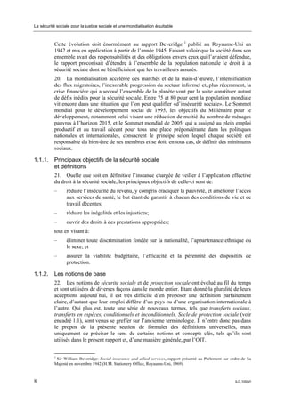 La sécurité sociale pour la justice sociale et une mondialisation équitable



           Cette évolution doit énormément au rapport Beveridge 1 publié au Royaume-Uni en
           1942 et mis en application à partir de l’année 1945. Faisant valoir que la société dans son
           ensemble avait des responsabilités et des obligations envers ceux qui l’avaient défendue,
           le rapport préconisait d’étendre à l’ensemble de la population nationale le droit à la
           sécurité sociale dont ne bénéficiaient que les travailleurs assurés.
           20. La mondialisation accélérée des marchés et de la main-d’œuvre, l’intensification
           des flux migratoires, l’inexorable progression du secteur informel et, plus récemment, la
           crise financière qui a secoué l’ensemble de la planète vont par la suite constituer autant
           de défis inédits pour la sécurité sociale. Entre 75 et 80 pour cent la population mondiale
           vit encore dans une situation que l’on peut qualifier «d’insécurité sociale». Le Sommet
           mondial pour le développement social de 1995, les objectifs du Millénaire pour le
           développement, notamment celui visant une réduction de moitié du nombre de ménages
           pauvres à l’horizon 2015, et le Sommet mondial de 2005, qui a assigné au plein emploi
           productif et au travail décent pour tous une place prépondérante dans les politiques
           nationales et internationales, consacrent le principe selon lequel chaque société est
           responsable du bien-être de ses membres et se doit, en tous cas, de définir des minimums
           sociaux.

1.1.1.     Principaux objectifs de la sécurité sociale
           et définitions
           21. Quelle que soit en définitive l’instance chargée de veiller à l’application effective
           du droit à la sécurité sociale, les principaux objectifs de celle-ci sont de:
           –     réduire l’insécurité du revenu, y compris éradiquer la pauvreté, et améliorer l’accès
                 aux services de santé, le but étant de garantir à chacun des conditions de vie et de
                 travail décentes;
           –     réduire les inégalités et les injustices;
           –     ouvrir des droits à des prestations appropriées;
           tout en visant à:
           –     éliminer toute discrimination fondée sur la nationalité, l’appartenance ethnique ou
                 le sexe; et
           –     assurer la viabilité budgétaire, l’efficacité et la pérennité des dispositifs de
                 protection.

1.1.2.     Les notions de base
           22. Les notions de sécurité sociale et de protection sociale ont évolué au fil du temps
           et sont utilisées de diverses façons dans le monde entier. Etant donné la pluralité de leurs
           acceptions aujourd’hui, il est très difficile d’en proposer une définition parfaitement
           claire, d’autant que leur emploi diffère d’un pays ou d’une organisation internationale à
           l’autre. Qui plus est, toute une série de nouveaux termes, tels que transferts sociaux,
           transferts en espèces, conditionnels et inconditionnels, Socle de protection sociale (voir
           encadré 1.1), sont venus se greffer sur l’ancienne terminologie. Il n’entre donc pas dans
           le propos de la présente section de formuler des définitions universelles, mais
           uniquement de préciser le sens de certains notions et concepts clés, tels qu’ils sont
           utilisés dans le présent rapport et, d’une manière générale, par l’OIT.


           1
             Sir William Beveridge: Social insurance and allied services, rapport présenté au Parlement sur ordre de Sa
           Majesté en novembre 1942 (H.M. Stationery Office, Royaume-Uni, 1969).



8                                                                                                             ILC.100/VI
 