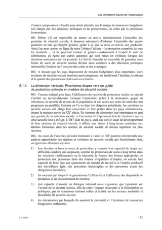 Les orientations futures de l’Organisation



             d’autres composantes il faudra sans doute attendre que la marge de manœuvre budgétaire
             soit élargie par des décisions politiques et de gouvernance, ou créée par la croissance
             économique.
             401. Même s’il est impossible de mettre en œuvre simultanément l’ensemble des
             garanties de sécurité sociale, il demeure nécessaire d’adopter l’ensemble des quatre
             garanties en tant qu’objectif général, quitte à ce que sa mise en œuvre soit graduelle.
             Ainsi, les pays auront en ligne de mire l’objectif ultime – la protection complète de tous
             les résidents –, et ils pourront évaluer et garder constamment à l’esprit le coût de
             substitution, eu égard aux autres garanties qui sont mises en veilleuse lorsque des
             décisions sont prises sur les priorités. Le fait de formuler un ensemble de garanties sous
             forme de socle de sécurité sociale devrait ainsi conduire à des décisions politiques
             rationnelles fondées sur l’analyse des coûts et des avantages.
             402. A mesure que les pays disposeront de moyens budgétaires plus importants, leurs
             systèmes de sécurité sociale pourront aussi progresser, en améliorant l’étendue, le niveau
             et la qualité des prestations et des services fournis.

5.1.4.       La dimension verticale: Prochaines étapes vers un guide
             de protection optimale en matière de sécurité sociale
             403. Comme indiqué plus haut, l’édification du système de protection sociale ne saurait
             s’arrêter au rez-de-chaussée. Lorsque l’économie, grâce à la croissance, gagne en
             robustesse, la sécurité de revenu de la population et son accès aux soins de santé doivent
             progresser en parallèle. Comme on l’a vu dans les chapitres précédents, les systèmes de
             sécurité sociale ont élargi leur couverture et leur portée dans les pays industrialisés,
             durant la majeure partie du XXe siècle. Ils viennent de démontrer leur importance en tant
             que garants de la cohésion sociale, à l’occasion de l’éprouvant test de résistance que la
             crise actuelle leur a infligé. L’OIT aide les pays, quel que soit le stade de développement
             de leur système de sécurité sociale, à définir une vision à long terme conforme aux
             attentes formulées dans les normes de sécurité sociale de niveau supérieur les plus
             récentes.
             404. Au cours de l’une des périodes biennales à venir, le BIT pourrait entreprendre une
             analyse approfondie des régimes et systèmes de sécurité sociale qui fonctionnent bien,
             eu égard aux éléments suivants:
             1)   leur étendue et leurs niveaux de protection, y compris leur capacité de réagir aux
                  difficultés inédites qui surgissent, comme les prestations de soins à long terme dans
                  les «sociétés vieillissantes» ou la nécessité de fournir des formes appropriées de
                  protection aux personnes dans des formes irrégulières d’emploi, ou encore leur
                  capacité de faire face aux ajustements du marché du travail et à l’emploi productif
                  des travailleurs âgés, des personnes handicapées et des personnes ayant des
                  obligations familiales;
             2)   les moyens par lesquels ils garantissent l’efficacité et l’efficience des dispositifs de
                  prestation et de recouvrement de recettes;
             3)   leur capacité d’assurer un dialogue national aussi vigoureux que rigoureux sur
                  l’avenir de la sécurité sociale, afin de créer l’espace nécessaire à la formulation de
                  politiques, par un consensus national solide et éclairé sur les niveaux souhaités et
                  abordables de sécurité sociale;
             4)   les mécanismes par lesquels ils assurent la pérennité et l’existence de ressources
                  budgétaires suffisantes.



ILC.100/VI                                                                                               155
 