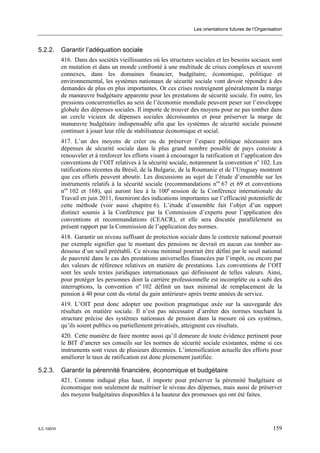 Les orientations futures de l’Organisation



5.2.2.       Garantir l’adéquation sociale
             416. Dans des sociétés vieillissantes où les structures sociales et les besoins sociaux sont
             en mutation et dans un monde confronté à une multitude de crises complexes et souvent
             connexes, dans les domaines financier, budgétaire, économique, politique et
             environnemental, les systèmes nationaux de sécurité sociale vont devoir répondre à des
             demandes de plus en plus importantes. Or ces crises restreignent généralement la marge
             de manœuvre budgétaire apparente pour les prestations de sécurité sociale. En outre, les
             pressions concurrentielles au sein de l’économie mondiale peuvent peser sur l’enveloppe
             globale des dépenses sociales. Il importe de trouver des moyens pour ne pas tomber dans
             un cercle vicieux de dépenses sociales décroissantes et pour préserver la marge de
             manœuvre budgétaire indispensable afin que les systèmes de sécurité sociale puissent
             continuer à jouer leur rôle de stabilisateur économique et social.
             417. L’un des moyens de créer ou de préserver l’espace politique nécessaire aux
             dépenses de sécurité sociale dans le plus grand nombre possible de pays consiste à
             renouveler et à renforcer les efforts visant à encourager la ratification et l’application des
             conventions de l’OIT relatives à la sécurité sociale, notamment la convention no 102. Les
             ratifications récentes du Brésil, de la Bulgarie, de la Roumanie et de l’Uruguay montrent
             que ces efforts peuvent aboutir. Les discussions au sujet de l’étude d’ensemble sur les
             instruments relatifs à la sécurité sociale (recommandations nos 67 et 69 et conventions
             nos 102 et 168), qui auront lieu à la 100e session de la Conférence internationale du
             Travail en juin 2011, fourniront des indications importantes sur l’efficacité potentielle de
             cette méthode (voir aussi chapitre 6). L’étude d’ensemble fait l’objet d’un rapport
             distinct soumis à la Conférence par la Commission d’experts pour l’application des
             conventions et recommandations (CEACR), et elle sera discutée parallèlement au
             présent rapport par la Commission de l’application des normes.
             418. Garantir un niveau suffisant de protection sociale dans le contexte national pourrait
             par exemple signifier que le montant des pensions ne devrait en aucun cas tomber au-
             dessous d’un seuil préétabli. Ce niveau minimal pourrait être défini par le seuil national
             de pauvreté dans le cas des prestations universelles financées par l’impôt, ou encore par
             des valeurs de référence relatives en matière de prestations. Les conventions de l’OIT
             sont les seuls textes juridiques internationaux qui définissent de telles valeurs. Ainsi,
             pour protéger les personnes dont la carrière professionnelle est incomplète ou a subi des
             interruptions, la convention no 102 définit un taux minimal de remplacement de la
             pension à 40 pour cent du «total du gain antérieur» après trente années de service.
             419. L’OIT peut donc adopter une position pragmatique axée sur la sauvegarde des
             résultats en matière sociale. Il n’est pas nécessaire d’arrêter des normes touchant la
             structure précise des systèmes nationaux de pension dans la mesure où ces systèmes,
             qu’ils soient publics ou partiellement privatisés, atteignent ces résultats.
             420. Cette manière de faire montre aussi qu’il demeure de toute évidence pertinent pour
             le BIT d’ancrer ses conseils sur les normes de sécurité sociale existantes, même si ces
             instruments sont vieux de plusieurs décennies. L’intensification actuelle des efforts pour
             améliorer le taux de ratification est donc pleinement justifiée.

5.2.3.       Garantir la pérennité financière, économique et budgétaire
             421. Comme indiqué plus haut, il importe pour préserver la pérennité budgétaire et
             économique non seulement de maîtriser le niveau des dépenses, mais aussi de préserver
             des moyens budgétaires disponibles à la hauteur des promesses qui ont été faites.




ILC.100/VI                                                                                                159
 