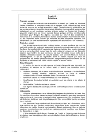 La sécurité sociale: Un droit et une nécessité



                                                   Encadré 1.1
                                                   Définitions
             Transfert sociaux
                   Les transferts sociaux sont une redistribution du revenu qui s’opère soit en nature
             (accès à des biens et services sociaux), soit en espèces, d’une catégorie sociale à une
             autre (par exemple des actifs à la population âgée). Peuvent prétendre en bénéficier les
             personnes qui se sont acquittées de certaines obligations (par exemple le versement de
             cotisations) ou qui remplissent certains critères sociaux ou fonctionnels (maladie,
             pauvreté, emploi dans les travaux publics). Depuis quelques années, on utilise cette
             expression pour désigner les régimes universels qui délivrent des prestations à
             l’ensemble de la population, la résidence étant la seule condition d’ouverture des droits,
             ou les dispositifs d’aide sociale qui imposent d’autres obligations concrètes aux
             bénéficiaires (on parle de «transferts en espèces soumis à conditions», voir ci-dessous).
             Protection sociale
                   Les termes «protection sociale» revêtent souvent un sens plus large que ceux de
             «sécurité sociale» (et englobent notamment la protection mutuelle des membres d’une
             famille ou d’une collectivité). L’expression est également utilisée dans certains contextes
             dans un sens plus étroit (auquel cas elle sert à désigner uniquement les dispositifs
             destinés aux membres les plus pauvres ou les plus vulnérables ou aux exclus de la
             société). «Protection sociale» et «sécurité sociale» sont souvent utilisés de manière
             interchangeable, ce qui est regrettable. Dans le présent rapport, par souci de
             pragmatisme, les termes «protection sociale» désigneront la protection offerte par les
             systèmes de sécurité sociale contre certains risques et besoins sociaux 1.
             Sécurité sociale
                   La notion de sécurité sociale retenue ici couvre l’ensemble des dispositifs de
             prestations, en espèces ou en nature, visant à garantir une protection contre,
             notamment:
             – l’absence de revenu tiré du travail ou son insuffisance, imputable à l’un des facteurs
                   suivants: maladie, invalidité, maternité, accident du travail et maladie
                   professionnelle, chômage, vieillesse, décès d’un membre de la famille;
             – le manque d’accès ou l’accès inabordable aux soins de santé;
             – l’insuffisance du soutien familial, en particulier pour les enfants et les adultes à
                   charge;
             – la pauvreté et l’exclusion sociale en général.
                   Les régimes de sécurité sociale peuvent être contributifs (assurance sociale) ou non
             contributifs.
             Aide sociale
                   On parle généralement d’aide sociale pour désigner les prestations sociales dont
             l’octroi est subordonné au niveau de revenu du bénéficiaire et qui sont donc soumises à
             des conditions de ressources ou autres (ciblage géographique). Ces prestations visent
             généralement à atténuer ou à réduire la pauvreté. Elles peuvent être fournies en nature
             ou en espèces.
                   Les dispositifs d’aide sociale soumis à conditions imposent aux bénéficiaires (et/ou
             aux membres de leurs familles), notamment, de participer à des programmes publics
             déterminés (en matière de santé ou d’éducation). Depuis quelques années, on parle de
             systèmes ou mécanismes de transferts en espèces soumis à conditions pour désigner
             les dispositifs de ce type.
                   L’aide sociale est généralement financée par l’impôt, et l’ouverture des droits aux
             prestations n’est pas subordonnée à une contribution directe du bénéficiaire ou de son
             employeur.




ILC.100/VI                                                                                                  9
 
