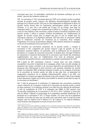 Orientations pour les travaux futurs de l’OIT sur la sécurité sociale



             couverture pour tous. Les principales conclusions du document technique qui en est
             résulté 1 peuvent être résumées comme suit.
             438. La convention no 102, convention phare de l’OIT sur la sécurité sociale et symbole
             reconnu de progrès social, consacre une définition internationalement acceptée des
             principes de la sécurité sociale. Elle joue un rôle fondamental en définissant le droit à la
             sécurité sociale énoncé dans les instruments internationaux relatifs aux droits de
             l’homme. A ce jour, elle a été ratifiée par 47 pays (32 en Europe, neuf dans les
             Amériques latine, y compris très récemment par le Brésil et l’Uruguay, cinq en Afrique
             et une en Asie (Japon)). Cette convention, comme d’autres conventions actualisées sur la
             sécurité sociale, a influé et continue d’influer favorablement sur l’établissement de
             régimes de sécurité sociale dans la plupart des pays et sert de modèle pour les
             instruments régionaux et la législation nationale. Elle reste donc un instrument valable
             pour la «dimension verticale» de l’extension de la couverture. Pour souligner
             l’importance d’un niveau de prestations adéquat, l’OIT pourrait intensifier la campagne
             en faveur de la ratification de la convention no 102.
             439. Toutefois, les conventions actualisées sur la sécurité sociale, y compris la
             convention no 102, comportent des lacunes lorsqu’il s’agit de garantir un lot de
             prestations minimum définies. En particulier, elles ne définissent pas de prestations
             prioritaires ni n’exigent de couverture universelle. Il faudrait donc envisager d’élaborer
             un mécanisme d’«extension horizontale de la couverture» pour fournir des orientations
             supplémentaires aux pays sur l’établissement d’un socle de protection sociale
             comportant des garanties de base, conformément au mandat constitutionnel de l’OIT.
             440. L’étude du BIT mentionnée ci-dessus 2 recense toute une série d’options
             susceptibles d’accroître la légitimité de la campagne, allant d’une nouvelle stratégie de
             promotion des normes existantes à de nouveaux dispositifs qui permettraient de faire
             progresser plus efficacement le droit universel à des garanties minimales de sécurité
             sociale. En septembre 2009, la Réunion tripartite d’experts sur les stratégies d’extension
             de la couverture de sécurité sociale est allée un peu plus loin, en présentant les
             composantes normatives de la stratégie bidimensionnelle conçue à cet effet. Les
             participants à la réunion ont appuyé de manière à peu près unanime l’idée d’une stratégie
             à deux dimensions, fondée sur les droits, pour étendre la sécurité sociale dans les pays où
             la couverture est insuffisante 3.
             441. L’idée de promouvoir la ratification et l’application des conventions actualisées
             comme catalyseur de l’extension verticale de la couverture de sécurité sociale a suscité
             un large consensus. La Conférence pourrait à cet effet fixer des objectifs de ratification.
             A titre de contribution de l’OIT à la réalisation des OMD, le BIT pourrait viser
             70 nouvelles ratifications de la convention no 102 d’ici à 2015. Toutefois, il serait plus
             utile de définir l’objectif en pourcentage de la population mondiale bénéficiant de la
             protection de la convention no 102. A l’heure actuelle, 18,1 pour cent de la population
             mondiale vivent dans des pays qui ont ratifié cette convention, mais il existe des écarts
             marqués entre les régions (voir le tableau A-I.1 de l’annexe 1). Un objectif ambitieux
             serait de porter cette proportion à un tiers environ d’ici à 2015.
             1
              BIT: Setting social security standards in a global society: An analysis of present state and practice and of future
             options for global social security standard setting in the International Labour Organization, Documents de
             politique de sécurité sociale, document 2 (Genève, 2008).
             2
                 Ibid.
             3
               BIT: Rapport du Directeur général, deuxième rapport supplémentaire: Réunion tripartite d’experts sur les
             stratégies d’extension de la couverture de la sécurité sociale (Genève, 2-4 sept. 2009), Conseil d’administration,
             306e session, Genève, nov. 2009, annexe, Résumé du Président, paragr. 7 à 14.



ILC.100/VI                                                                                                                  165
 