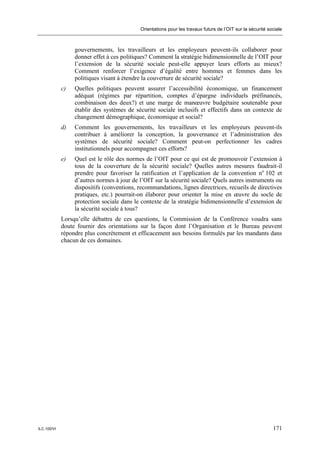 Orientations pour les travaux futurs de l’OIT sur la sécurité sociale



                  gouvernements, les travailleurs et les employeurs peuvent-ils collaborer pour
                  donner effet à ces politiques? Comment la stratégie bidimensionnelle de l’OIT pour
                  l’extension de la sécurité sociale peut-elle appuyer leurs efforts au mieux?
                  Comment renforcer l’exigence d’égalité entre hommes et femmes dans les
                  politiques visant à étendre la couverture de sécurité sociale?
             c)   Quelles politiques peuvent assurer l’accessibilité économique, un financement
                  adéquat (régimes par répartition, comptes d’épargne individuels préfinancés,
                  combinaison des deux?) et une marge de manœuvre budgétaire soutenable pour
                  établir des systèmes de sécurité sociale inclusifs et effectifs dans un contexte de
                  changement démographique, économique et social?
             d)   Comment les gouvernements, les travailleurs et les employeurs peuvent-ils
                  contribuer à améliorer la conception, la gouvernance et l’administration des
                  systèmes de sécurité sociale? Comment peut-on perfectionner les cadres
                  institutionnels pour accompagner ces efforts?
             e)   Quel est le rôle des normes de l’OIT pour ce qui est de promouvoir l’extension à
                  tous de la couverture de la sécurité sociale? Quelles autres mesures faudrait-il
                  prendre pour favoriser la ratification et l’application de la convention no 102 et
                  d’autres normes à jour de l’OIT sur la sécurité sociale? Quels autres instruments ou
                  dispositifs (conventions, recommandations, lignes directrices, recueils de directives
                  pratiques, etc.) pourrait-on élaborer pour orienter la mise en œuvre du socle de
                  protection sociale dans le contexte de la stratégie bidimensionnelle d’extension de
                  la sécurité sociale à tous?
             Lorsqu’elle débattra de ces questions, la Commission de la Conférence voudra sans
             doute fournir des orientations sur la façon dont l’Organisation et le Bureau peuvent
             répondre plus concrètement et efficacement aux besoins formulés par les mandants dans
             chacun de ces domaines.




ILC.100/VI                                                                                                  171
 