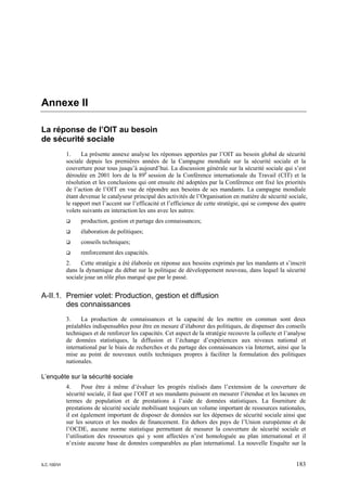 Annexe II

La réponse de l’OIT au besoin
de sécurité sociale
             1.    La présente annexe analyse les réponses apportées par l’OIT au besoin global de sécurité
             sociale depuis les premières années de la Campagne mondiale sur la sécurité sociale et la
             couverture pour tous jusqu’à aujourd’hui. La discussion générale sur la sécurité sociale qui s’est
             déroulée en 2001 lors de la 89e session de la Conférence internationale du Travail (CIT) et la
             résolution et les conclusions qui ont ensuite été adoptées par la Conférence ont fixé les priorités
             de l’action de l’OIT en vue de répondre aux besoins de ses mandants. La campagne mondiale
             étant devenue le catalyseur principal des activités de l’Organisation en matière de sécurité sociale,
             le rapport met l’accent sur l’efficacité et l’efficience de cette stratégie, qui se compose des quatre
             volets suivants en interaction les uns avec les autres:
                   production, gestion et partage des connaissances;
                   élaboration de politiques;
                   conseils techniques;
                   renforcement des capacités.
             2.    Cette stratégie a été élaborée en réponse aux besoins exprimés par les mandants et s’inscrit
             dans la dynamique du débat sur la politique de développement nouveau, dans lequel la sécurité
             sociale joue un rôle plus marqué que par le passé.


A-II.1. Premier volet: Production, gestion et diffusion
        des connaissances
             3.    La production de connaissances et la capacité de les mettre en commun sont deux
             préalables indispensables pour être en mesure d’élaborer des politiques, de dispenser des conseils
             techniques et de renforcer les capacités. Cet aspect de la stratégie recouvre la collecte et l’analyse
             de données statistiques, la diffusion et l’échange d’expériences aux niveaux national et
             international par le biais de recherches et du partage des connaissances via Internet, ainsi que la
             mise au point de nouveaux outils techniques propres à faciliter la formulation des politiques
             nationales.

L’enquête sur la sécurité sociale
             4.      Pour être à même d’évaluer les progrès réalisés dans l’extension de la couverture de
             sécurité sociale, il faut que l’OIT et ses mandants puissent en mesurer l’étendue et les lacunes en
             termes de population et de prestations à l’aide de données statistiques. La fourniture de
             prestations de sécurité sociale mobilisant toujours un volume important de ressources nationales,
             il est également important de disposer de données sur les dépenses de sécurité sociale ainsi que
             sur les sources et les modes de financement. En dehors des pays de l’Union européenne et de
             l’OCDE, aucune norme statistique permettant de mesurer la couverture de sécurité sociale et
             l’utilisation des ressources qui y sont affectées n’est homologuée au plan international et il
             n’existe aucune base de données comparables au plan international. La nouvelle Enquête sur la


ILC.100/VI                                                                                                    183
 