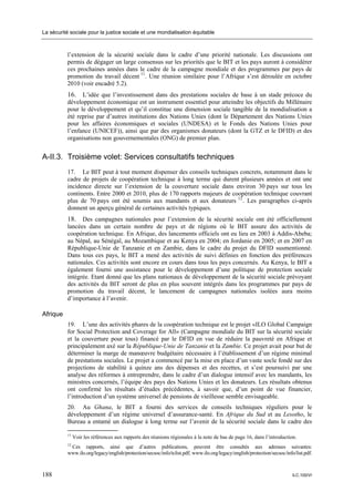 La sécurité sociale pour la justice sociale et une mondialisation équitable



           l’extension de la sécurité sociale dans le cadre d’une priorité nationale. Les discussions ont
           permis de dégager un large consensus sur les priorités que le BIT et les pays auront à considérer
           ces prochaines années dans le cadre de la campagne mondiale et des programmes par pays de
           promotion du travail décent 11. Une réunion similaire pour l’Afrique s’est déroulée en octobre
           2010 (voir encadré 5.2).
           16. L’idée que l’investissement dans des prestations sociales de base à un stade précoce du
           développement économique est un instrument essentiel pour atteindre les objectifs du Millénaire
           pour le développement et qu’il constitue une dimension sociale tangible de la mondialisation a
           été reprise par d’autres institutions des Nations Unies (dont le Département des Nations Unies
           pour les affaires économiques et sociales (UNDESA) et le Fonds des Nations Unies pour
           l’enfance (UNICEF)), ainsi que par des organismes donateurs (dont la GTZ et le DFID) et des
           organisations non gouvernementales (ONG) de premier plan.


A-II.3. Troisième volet: Services consultatifs techniques
           17. Le BIT peut à tout moment dispenser des conseils techniques concrets, notamment dans le
           cadre de projets de coopération technique à long terme qui durent plusieurs années et ont une
           incidence directe sur l’extension de la couverture sociale dans environ 30 pays sur tous les
           continents. Entre 2000 et 2010, plus de 170 rapports majeurs de coopération technique couvrant
           plus de 70 pays ont été soumis aux mandants et aux donateurs 12 . Les paragraphes ci-après
           donnent un aperçu général de certaines activités typiques.
           18. Des campagnes nationales pour l’extension de la sécurité sociale ont été officiellement
           lancées dans un certain nombre de pays et de régions où le BIT assure des activités de
           coopération technique. En Afrique, des lancements officiels ont eu lieu en 2003 à Addis-Abeba;
           au Népal, au Sénégal, au Mozambique et au Kenya en 2004; en Jordanie en 2005; et en 2007 en
           République-Unie de Tanzanie et en Zambie, dans le cadre du projet du DFID susmentionné.
           Dans tous ces pays, le BIT a mené des activités de suivi définies en fonction des préférences
           nationales. Ces activités sont encore en cours dans tous les pays concernés. Au Kenya, le BIT a
           également fourni une assistance pour le développement d’une politique de protection sociale
           intégrée. Etant donné que les plans nationaux de développement de la sécurité sociale prévoyant
           des activités du BIT seront de plus en plus souvent intégrés dans les programmes par pays de
           promotion du travail décent, le lancement de campagnes nationales isolées aura moins
           d’importance à l’avenir.

Afrique
           19. L’une des activités phares de la coopération technique est le projet «ILO Global Campaign
           for Social Protection and Coverage for All» (Campagne mondiale du BIT sur la sécurité sociale
           et la couverture pour tous) financé par le DFID en vue de réduire la pauvreté en Afrique et
           principalement axé sur la République-Unie de Tanzanie et la Zambie. Ce projet avait pour but de
           déterminer la marge de manœuvre budgétaire nécessaire à l’établissement d’un régime minimal
           de prestations sociales. Le projet a commencé par la mise en place d’un vaste socle fondé sur des
           projections de stabilité à quinze ans des dépenses et des recettes, et s’est poursuivi par une
           analyse des réformes à entreprendre, dans le cadre d’un dialogue intensif avec les mandants, les
           ministres concernés, l’équipe des pays des Nations Unies et les donateurs. Les résultats obtenus
           ont confirmé les résultats d’études précédentes, à savoir que, d’un point de vue financier,
           l’introduction d’un système universel de pensions de vieillesse semble envisageable.
           20. Au Ghana, le BIT a fourni des services de conseils techniques réguliers pour le
           développement d’un régime universel d’assurance-santé. En Afrique du Sud et au Lesotho, le
           Bureau a entamé un dialogue à long terme sur l’avenir de la sécurité sociale dans le cadre des

           11
                Voir les références aux rapports des réunions régionales à la note de bas de page 16, dans l’introduction.
           12
            Ces rapports, ainsi que d’autres publications, peuvent être consultés aux adresses suivantes:
           www.ilo.org/legacy/english/protection/secsoc/info/tclist.pdf; www.ilo.org/legacy/english/protection/secsoc/info/list.pdf.



188                                                                                                                       ILC.100/VI
 