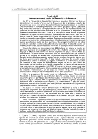 La sécurité sociale pour la justice sociale et une mondialisation équitable



                                              Encadré A-II.2
                           Les programmes de master de Maastricht et de Lausanne
                   Le BIT et l’Université de Maastricht ont conclu un accord en 2000 en vue de créer
             conjointement un master d’un an sur le financement de la protection sociale. Le
             programme est conçu pour former des spécialistes de la protection sociale et constituer
             une infrastructure de formation permanente pour d’autres groupes d’experts. L’objectif à
             long terme est d’améliorer la conception et la mise en œuvre des régimes nationaux de
             protection sociale en consolidant les bases, à la fois quantitatives et empiriques, des
             processus décisionnels nationaux. Grâce à la participation active du BIT, le premier
             programme de master dans le domaine du financement des politiques sociales a vu le
             jour au cours de l’année universitaire 2001-02 et a été ultérieurement complété par un
             master en conception des politiques sociales. Ces deux masters ont été regroupés en un
             programme unique sur les politiques publiques et le développement humain, comprenant
             quatre spécialisations outre les deux susvisées. Ces programmes forment les futurs
             experts en protection sociale qui travailleront dans les instituts de sécurité sociale, les
             instituts universitaires, les administrations nationales et les organisations internationales.
                   Depuis la création de ces programmes, 292 étudiants ont obtenu le master en
             politiques publiques et développement humain. Ces étudiants venaient de plus de
             60 pays et 54 pour cent d’entre eux étaient originaires de pays à revenu faible ou
             intermédiaire. Un grand nombre travaillaient pour des instituts nationaux de protection
             sociale et ont retrouvé leur emploi dans ces instituts après avoir obtenu leur diplôme.
             Certains anciens étudiants occupent aujourd’hui des fonctions de premier plan au sein
             de leurs gouvernements respectifs et des instituts nationaux de sécurité sociale
             (notamment au Ghana, en Jordanie, au Nigéria, en Thaïlande et au Zimbabwe), d’autres
             ont collaboré à des projets de développement dirigés par le BIT (au Ghana, en
             République-Unie de Tanzanie et en Zambie, par exemple) et d’autres encore ont rejoint
             des organisations internationales (UNICEF). L’expérience récente montre que ces
             anciens étudiants sont de fervents défenseurs des valeurs et des principes de l’OIT dans
             les enceintes internationales, un fait digne de mention et qui met en évidence
             l’importance de poursuivre les investissements du BIT dans ce domaine.
                   Outre le programme de master mené en collaboration avec l’Université de
             Maastricht, le Bureau apporte sa contribution dans le nouveau master en sciences
             actuarielles proposé par l’Ecole des Hautes Etudes commerciales de l’Université de
             Lausanne, depuis l’automne 2005. Ce programme vise à former un groupe d’actuaires
             spécialisés dans la protection sociale. Depuis 2005, 76 étudiants de 27 pays ont obtenu
             leur master en sciences actuarielles (plus de 60 pour cent d’entre eux sont originaires de
             pays à revenu faible ou intermédiaire).
                   Le succès du master conjoint BIT/Université de Maastricht a incité le BIT à
             reproduire le programme dans d’autres régions du monde. Dans le cadre du programme
             QUATRAIN Afrique, l’Université de Maurice lance un master exécutif en financement de
             la protection sociale (2010-11). Des discussions sont en cours avec l’Université de
             Bangkok et pourraient débuter avec l’Université de Montevideo (Uruguay) pour la mise
             en place de programmes similaires.
                   Dans l’ensemble, l’expérience montre que les investissements relativement lourds
             en formation, en renforcement des capacités et en diffusion des connaissances touchent
             un large segment de professionnels dans le domaine de la formulation des politiques et
             du financement de la sécurité sociale. Renforcer la capacité des partenaires sociaux de
             concevoir, gérer et administrer des régimes de sécurité sociale, de se tenir informés et
             d’assurer une présence forte dans les débats sociaux à l’échelle nationale favorise le
             dialogue social et la réalisation de l’Agenda du travail décent.

           47. Le BIT (ACTRAV) a également soutenu deux initiatives régionales de renforcement des
           capacités des syndicats en matière de sécurité sociale. Le projet «Sécurité sociale pour les
           organisations syndicales» est une initiative stratégique en Amérique latine, qui a offert une
           formation à plus de 500 syndicalistes de 11 pays. La Plate-forme continentale syndicale de la
           sécurité sociale, qu’accueille la Confédération syndicale des Amériques, oriente les centres



194                                                                                                  ILC.100/VI
 
